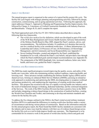 Independent Review Panel on Military Medical Construction Standards
Executive Summary ES-3
ABOUT THE REPORT
The annual progress report is organized in the context of a typical facility project life cycle. The
facility life cycle begins with strategic planning and programming activities, followed by design,
construction, commissioning, and on-going operational activities. Following this approach, the
report addresses Charge C, Approach to Planning and Programming Facility Improvements, first,
followed by Charge A, Consistency of Unified Construction Standards with Industry Practices
and Benchmarks. Charges B, D, and E complete the report.
The Panel approached each of the five FY 2011 NDAA duties described above using the
following three key frameworks:
 The world-class medical facility definition, which was developed as part of the work
of the NCR Base Realignment and Closure Health Systems Advisory Subcommittee
of the Defense Health Board in May 2009, shaped the Panel’s analysis, advice, and
recommendations. The definition includes 18 conditions in 6 domains that must be
met for a medical facility to be considered world-class: (1) Basic Infrastructure; (2)
Leadership and Culture; (3) Processes of Care; (4) Performance; (5) Knowledge
Management; and (6) Community and Social Responsibility (see Appendix C).
 Seven Guiding Principles, created and adopted by the Panel, established the
foundation for its work, reflected the Panel’s core beliefs, and provided a lens through
which the Panel established goals and developed recommendations (see Appendix D).
 The components of the MHS Quadruple Aim, increased readiness, better care, better
health, and lower cost, guided the Panel’s inquiries.
FINDINGS AND RECOMMENDATIONS
The MHS has made significant progress toward improving the quality, access, and safety of the
health care it provides, while also maintaining military medical readiness, improving health, and
lowering costs. These advances include establishing the Defense Health Agency (DHA) and its
shared services, forming six enhanced Multi-Service Markets (eMSMs), pursuing an enterprise-
wide approach to modernizing and optimizing the MHS, developing plans to recapture workload
and increase productivity, and emphasizing the importance of creating world-class medical
facilities. This progress has occurred in the face of a rapidly evolving health care industry and is
the result of fundamental changes in thinking, dedicated leadership, and the continued integration
of the Services. The work of the DHA Facilities Division has been a positive force in the MHS
and includes integrating evidence-based design in the construction of medical facilities, creating
the World-Class Checklist and Toolkit, and continuing to develop and maintain standards and
criteria for the facility life cycle.
To address the five charges outlined in the NDAA, the Panel visited several military treatment
facilities (MTFs) to understand the differences in creating world-class facilities under a variety
of circumstances and during various phases of construction. Based on the information analyzed
for this annual progress report, the Panel found that DoD's facility standards are consistent with
the industry and in many ways lead the industry with their use of evidence-based design across
the facility life cycle as a tool to help improve health care outcomes. The Department is to be
commended for its extensive work in the pursuit of world-class facility criteria and goals and
 