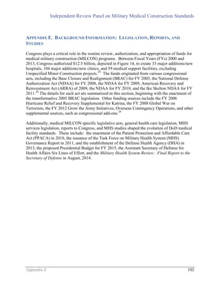 Independent Review Panel on Military Medical Construction Standards
Appendix E 102
APPENDIX E. BACKGROUND INFORMATION: LEGISLATION, REPORTS, AND
STUDIES
Congress plays a critical role in the routine review, authorization, and appropriation of funds for
medical military construction (MILCON) programs. Between Fiscal Years (FYs) 2000 and
2013, Congress authorized $12.5 billion, depicted in Figure 14, to create 33 major additions/new
hospitals, 104 major additions/new clinics, and 59 medical support facilities, excluding
Unspecified Minor Construction projects.29
The funds originated from various congressional
acts, including the Base Closure and Realignment (BRAC) for FY 2005, the National Defense
Authorization Act (NDAA) for FY 2008, the NDAA for FY 2009, American Recovery and
Reinvestment Act (ARRA) of 2009, the NDAA for FY 2010, and the Ike Skelton NDAA for FY
2011.29
The details for each act are summarized in this section, beginning with the enactment of
the transformative 2005 BRAC legislation. Other funding sources include the FY 2006
Hurricane Relief and Recovery Supplemental for Katrina, the FY 2008 Global War on
Terrorism, the FY 2012 Grow the Army Initiatives, Overseas Contingency Operations, and other
supplemental sources, such as congressional add-ons.29
Additionally, medical MILCON specific legislative acts, general health care legislation, MHS
services legislation, reports to Congress, and MHS studies shaped the evolution of DoD medical
facility standards. These include: the enactment of the Patient Protection and Affordable Care
Act (PPACA) in 2010, the issuance of the Task Force on Military Health System (MHS)
Governance Report in 2011, and the establishment of the Defense Health Agency (DHA) in
2013, the proposed Presidential Budget for FY 2015, the Assistant Secretary of Defense for
Health Affairs Six Lines of Effort, and the Military Health System Review: Final Report to the
Secretary of Defense in August, 2014.
 