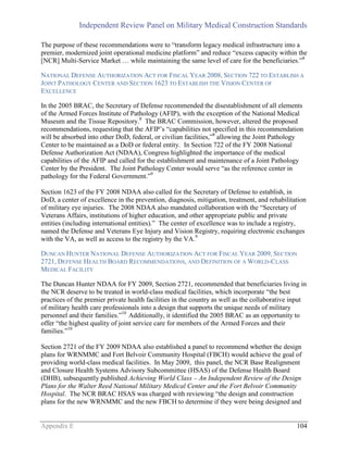 Independent Review Panel on Military Medical Construction Standards
Appendix E 104
The purpose of these recommendations were to “transform legacy medical infrastructure into a
premier, modernized joint operational medicine platform” and reduce “excess capacity within the
[NCR] Multi-Service Market … while maintaining the same level of care for the beneficiaries.”8
NATIONAL DEFENSE AUTHORIZATION ACT FOR FISCAL YEAR 2008, SECTION 722 TO ESTABLISH A
JOINT PATHOLOGY CENTER AND SECTION 1623 TO ESTABLISH THE VISION CENTER OF
EXCELLENCE
In the 2005 BRAC, the Secretary of Defense recommended the disestablishment of all elements
of the Armed Forces Institute of Pathology (AFIP), with the exception of the National Medical
Museum and the Tissue Repository.8
The BRAC Commission, however, altered the proposed
recommendations, requesting that the AFIP’s “capabilities not specified in this recommendation
will be absorbed into other DoD, federal, or civilian facilities,”8
allowing the Joint Pathology
Center to be maintained as a DoD or federal entity. In Section 722 of the FY 2008 National
Defense Authorization Act (NDAA), Congress highlighted the importance of the medical
capabilities of the AFIP and called for the establishment and maintenance of a Joint Pathology
Center by the President. The Joint Pathology Center would serve “as the reference center in
pathology for the Federal Government.”9
Section 1623 of the FY 2008 NDAA also called for the Secretary of Defense to establish, in
DoD, a center of excellence in the prevention, diagnosis, mitigation, treatment, and rehabilitation
of military eye injuries. The 2008 NDAA also mandated collaboration with the “Secretary of
Veterans Affairs, institutions of higher education, and other appropriate public and private
entities (including international entities).” The center of excellence was to include a registry,
named the Defense and Veterans Eye Injury and Vision Registry, requiring electronic exchanges
with the VA, as well as access to the registry by the VA.9
DUNCAN HUNTER NATIONAL DEFENSE AUTHORIZATION ACT FOR FISCAL YEAR 2009, SECTION
2721, DEFENSE HEALTH BOARD RECOMMENDATIONS, AND DEFINITION OF A WORLD-CLASS
MEDICAL FACILITY
The Duncan Hunter NDAA for FY 2009, Section 2721, recommended that beneficiaries living in
the NCR deserve to be treated in world-class medical facilities, which incorporate “the best
practices of the premier private health facilities in the country as well as the collaborative input
of military health care professionals into a design that supports the unique needs of military
personnel and their families.”10
Additionally, it identified the 2005 BRAC as an opportunity to
offer “the highest quality of joint service care for members of the Armed Forces and their
families.”10
Section 2721 of the FY 2009 NDAA also established a panel to recommend whether the design
plans for WRNMMC and Fort Belvoir Community Hospital (FBCH) would achieve the goal of
providing world-class medical facilities. In May 2009, this panel, the NCR Base Realignment
and Closure Health Systems Advisory Subcommittee (HSAS) of the Defense Health Board
(DHB), subsequently published Achieving World Class – An Independent Review of the Design
Plans for the Walter Reed National Military Medical Center and the Fort Belvoir Community
Hospital. The NCR BRAC HSAS was charged with reviewing “the design and construction
plans for the new WRNMMC and the new FBCH to determine if they were being designed and
 