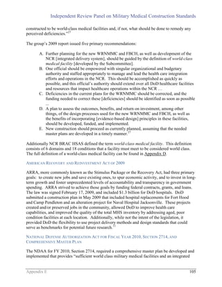 Independent Review Panel on Military Medical Construction Standards
Appendix E 105
constructed to be world-class medical facilities and, if not, what should be done to remedy any
perceived deficiencies.”27
The group’s 2009 report issued five primary recommendations:
A. Further planning for the new WRNMMC and FBCH, as well as development of the
NCR [integrated delivery system], should be guided by the definition of world-class
medical facility [developed by the Subcommittee].
B. One official should be empowered with singular organizational and budgetary
authority and staffed appropriately to manage and lead the health care integration
efforts and operations in the NCR. This should be accomplished as quickly as
possible, and this official’s authority should extend over all DoD healthcare facilities
and resources that impact healthcare operations within the NCR …
C. Deficiencies in the current plans for the WRNMMC should be corrected, and the
funding needed to correct these [deficiencies] should be identified as soon as possible
...
D. A plan to assess the outcomes, benefits, and return on investment, among other
things, of the design processes used for the new WRNMMC and FBCH, as well as
the benefits of incorporating [evidence-based design] principles in these facilities,
should be developed, funded, and implemented.
E. New construction should proceed as currently planned, assuming that the needed
master plans are developed in a timely manner.27
Additionally NCR BRAC HSAS defined the term world-class medical facility. This definition
consists of 6 domains and 18 conditions that a facility must meet to be considered world class.
The full definition of a world-class medical facility can be found in Appendix D.
AMERICAN RECOVERY AND REINVESTMENT ACT OF 2009
ARRA, more commonly known as the Stimulus Package or the Recovery Act, had three primary
goals: to create new jobs and save existing ones, to spur economic activity, and to invest in long-
term growth and foster unprecedented levels of accountability and transparency in government
spending. ARRA strived to achieve those goals by funding federal contracts, grants, and loans.
The law was signed February 17, 2009, and included $1.3 billion for DoD hospitals. DoD
submitted a construction plan in May 2009 that included hospital replacements for Fort Hood
and Camp Pendleton and an alteration project for Naval Hospital Jacksonville. These projects
created and/or preserved jobs in the community, allowed DoD to improve health care
capabilities, and improved the quality of the total MHS inventory by addressing aged, poor
condition facilities at each location. Additionally, while not the intent of the legislation, it
provided DoD the flexibility to use project delivery methods and design standards that could
serve as benchmarks for potential future research.11
NATIONAL DEFENSE AUTHORIZATION ACT FOR FISCAL YEAR 2010, SECTION 2714, AND
COMPREHENSIVE MASTER PLAN
The NDAA for FY 2010, Section 2714, required a comprehensive master plan be developed and
implemented that provides “sufficient world class military medical facilities and an integrated
 