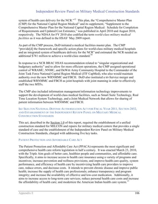 Independent Review Panel on Military Medical Construction Standards
Appendix E 106
system of health care delivery for the NCR.”12
This plan, the “Comprehensive Master Plan
(CMP) for the National Capital Region Medical” and its supplement, “Supplement to the
Comprehensive Master Plan for the National Capital Region Medical: Schedule for Completion
of Requirements and Updated Cost Estimates,” was published in April 2010 and August 2010,
respectively. The NDAA for FY 2010 also codified the term world-class military medical
facilities as it was defined in the HSAS’ May 2009 report.
As part of the CMP process, DoD initiated a medical facilities master plan. The CMP
“provide[d] the framework and specific action plans for world-class military medical hospitals
and an integrated system of healthcare delivery for the NCR” and estimated the NCR needed an
additional $781 million to achieve a world-class standard.59
In response to a NCR BRAC HSAS recommendation related to “singular organizational and
budgetary authority” and to allow for more efficient operations, the CMP assigned operational
control of WRAMC, NNMC, and DeWitt Army Community Hospital to the Commander of the
Joint Task Force National Capital Region Medical (JTF CapMed), who also would maintain
authority over the new WRNMMC and FBCH. DoD also instituted a tri-Service merger and
established WRNMMC and FBCH as joint hospitals with joint manning in order to effectively
staff the two MTFs.
The CMP also included information management/information technology improvements to
support the development of world-class medical facilities, such as Smart Suite Technology, Real
Time Location System Technology, and a Joint Medical Network that allows for sharing of
patient information between WRNMMC and FBCH.
IKE SKELTON NATIONAL DEFENSE AUTHORIZATION ACT FOR FISCAL YEAR 2011, SECTION 2852,
AND ESTABLISHMENT OF THE INDEPENDENT REVIEW PANEL ON MILITARY MEDICAL
CONSTRUCTION STANDARDS
This act, described in the Section 1.0 of this report, required the establishment of a unified
construction standard for MILCON and repairs for military medical centers that provides a single
standard of care and the establishment of the Independent Review Panel on Military Medical
Construction Standards, charged with addressing five key tasks.
PATIENT PROTECTION AND AFFORDABLE CARE ACT
The Patient Protection and Affordable Care Act (PPACA) represents the most significant and
comprehensive health care reform legislation in half a century. It was enacted March 23, 2010,
with the Triple Aim goals of better care, healthier people and communities, and affordable care.
Specifically, it aims to increase access to health care insurance using a variety of programs and
incentives; increase prevention and wellness provisions; and improve health care quality, system
performance, and efficiency of health care by incentivizing health care providers to improve
care, reduce errors, and decrease costs. It intends to prevent chronic disease and improve public
health; increase the supply of health care professionals; enhance transparency and program
integrity; and increase the availability of effective and low-cost medication. Additionally, it
aims to increase access to long-term care services; reduce personal health care costs and increase
the affordability of health care; and modernize the American Indian health care system.13
 