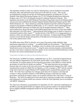 Independent Review Panel on Military Medical Construction Standards
Appendix E 107
The legislation intends to make care safer by reducing harm, such as healthcare-associated
infections, falls, and medication errors that occur in the delivery of care. This is to be
accomplished by creating several Pay-for-Performance programs, including the FY 2013
Hospital Value-Based Purchasing Program, the FY 2013 Hospital Readmissions Reduction
Program, and, in FY 2015, the Hospital Acquired Conditions Reduction Program. This
legislation also builds on the 2003 Medicare Prescription Drug Improvement and Modernization
Act provision that established the Hospital Inpatient Quality Reporting Program and the 2005
Deficit Reduction Act. These initiatives created the Hospital-Acquired Condition Program in
reaction to the Institute of Medicine (IOM) study, To Err is Human, which estimated between
44,000 and 98,000 Americans are killed each year by hospital-acquired conditions.104
More
recent studies have shown that rates of preventable patient harm are closer to four times higher
than indicated in the IOM report,105
representing the third leading cause of death in America as
estimated by patient safety experts.106
Another priority of the PPACA is to engage patients as
partners in their care and improve their health care experience. Evidence-based design (EBD)
research reveals that the design and operation of the physical environment plays an important
role in these patient-harm events.
The MHS shares these PPACA priorities in its goal of becoming a high reliability, high-
performing organization by creating “…an optimal health care environment...”2
that focuses on
continuous quality improvement. In addition, since two-thirds of the care provided to DoD
beneficiaries occurs in the private sector,107
using the same outcome measures could potentially
provide a more direct comparison about the quality of care received by DoD beneficiaries in both
the direct care system and purchased care system.
TASK FORCE ON MILITARY HEALTH SYSTEM GOVERNANCE
The Task Force on MHS Governance, established June 14, 2011, “consisted of representatives
from the Military Departments, the Joint Staff, and the Office of the Secretary of Defense.” It
was directed “to evaluate options for the long-term governance of the MHS as a whole and the
governance of multi-Service health care markets.”14
This report describes the governance
structure that was in place at the time and reviews the organizational changes from 2003, which
introduced the concept of a Multi-Service Markets, as well as changes in 2007 with the creation
of the Joint Task Force Capital Medical (JTF CapMed) and its responsibilities specific to the
NCR. The Task Force used these two changes as the basis for its analysis to develop and
evaluate a variety of models related to overall MHS governance, multi-Service market
governance, and NCR governance using a set of criteria outlined in the Task Force’s Terms of
Reference. The NCR was addressed in more detail due to required oversight of the consolidation
and realignment of military health care resources within the Joint Operating Area in accordance
with BRAC obligations.
The Task Force ultimately recommended in its September 29, 2011 report the establishment of
the DHA to provide shared health care support services and the creation of an enhanced-Multi
Service Market (eMSM) management model for the NCR and the 14 other multi-Service
Markets.14
 