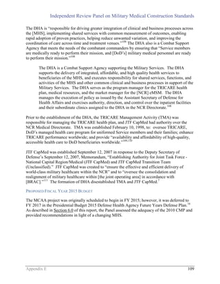 Independent Review Panel on Military Medical Construction Standards
Appendix E 109
The DHA is “responsible for driving greater integration of clinical and business processes across
the [MHS], implementing shared services with common measurement of outcomes, enabling
rapid adoption of proven practices, helping reduce unwanted variation, and improving the
coordination of care across time and treatment venues.”108
The DHA also is a Combat Support
Agency that meets the needs of the combatant commanders by ensuring that “Service members
are medically ready to perform their mission, and [DoD’s] military medical personnel are ready
to perform their mission.”108
The DHA is a Combat Support Agency supporting the Military Services. The DHA
supports the delivery of integrated, affordable, and high quality health services to
beneficiaries of the MHS, and executes responsibility for shared services, functions, and
activities of the MHS and other common clinical and business processes in support of the
Military Services. The DHA serves as the program manager for the TRICARE health
plan, medical resources, and the market manager for the [NCR] eMSM. The DHA
manages the execution of policy as issued by the Assistant Secretary of Defense for
Health Affairs and exercises authority, direction, and control over the inpatient facilities
and their subordinate clinics assigned to the DHA in the NCR Directorate.108
Prior to the establishment of the DHA, the TRICARE Management Activity (TMA) was
responsible for managing the TRICARE health plan, and JTF CapMed had authority over the
NCR Medical Directorate. TMA was established February 10, 1998, to: oversee TRICARE,
DoD’s managed health care program for uniformed Service members and their families; enhance
TRICARE performance worldwide; and provide “availability and affordability of high-quality,
accessible health care to DoD beneficiaries worldwide.”109,110
JTF CapMed was established September 12, 2007 in response to the Deputy Secretary of
Defense’s September 12, 2007, Memorandum, “Establishing Authority for Joint Task Force -
National Capital Region/Medical (JTF CapMed) and JTF CapMed Transition Team
(Unclassified).” JTF CapMed was created to “ensure the effective and efficient delivery of
world-class military healthcare within the NCR” and to “oversee the consolidation and
realignment of military healthcare within [the joint operating area] in accordance with
[BRAC].”111
The formation of DHA disestablished TMA and JTF CapMed.7
PROPOSED FISCAL YEAR 2015 BUDGET
The MCAA project was originally scheduled to begin in FY 2015; however, it was deferred to
FY 2017 in the Presidential Budget 2015 Defense Health Agency Future Years Defense Plan.16
As described in Section 6.0 of this report, the Panel assessed the adequacy of the 2010 CMP and
provided recommendations in light of a changing MHS.
 
