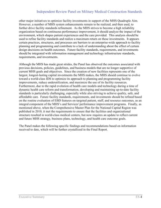 Independent Review Panel on Military Medical Construction Standards
Executive Summary ES-4
other major initiatives to optimize facility investments in support of the MHS Quadruple Aim.
However, a number of MHS system enhancements remain to be realized, and then used, to
further drive facility standards refinement. As the MHS strives to become a high reliability
organization based on continuous performance improvement, it should analyze the impact of the
environment, which shapes patient experiences and the care provided. This analysis should be
used to refine facility standards and realize a maximum return on these investments. It appears
certain practices, structures, and processes are barriers to an enterprise-wide approach to facility
planning and programming and contribute to a lack of understanding about the effect of certain
design decisions on health outcomes. Future facility standards, requirements, and investments
should be integrated with information management and technology infrastructure standards,
requirements, and investments.
Although the MHS has made great strides, the Panel has observed the outcomes associated with
previous decisions, policies, guidelines, and business models that are no longer supportive of
current MHS goals and objectives. Since the creation of new facilities represents one of the
largest, longest-lasting capital investments the MHS makes, the MHS should continue to evolve
toward a world-class IDS to optimize its approach to planning and programming facility
improvements, reduce underutilization, and maximize the use of its facility resources.
Furthermore, due to the rapid evolution of health care models and technology during a time of
dynamic health care reform and transformation, developing and maintaining up-to-date facility
standards is particularly challenging, especially while also striving to achieve quality, safe, and
affordable care. Future facility standards, requirements, and investments should be refined based
on the routine evaluation of EBD features on targeted patient, staff, and resource outcomes, as an
integral component of the MHS’s and Services' performance improvement programs. Finally, as
mentioned above, when the Comprehensive Master Plan for the National Capital Region was
published in 2010, it met the requirements to ensure that the facilities and organizational
structure resulted in world-class medical centers, but now requires an update to reflect current
and future MHS strategy, business plans, technology, and health care outcome goals.
The Panel makes the following specific findings and recommendations based on information
received to date, which will be further crystallized in the Final Report.
 