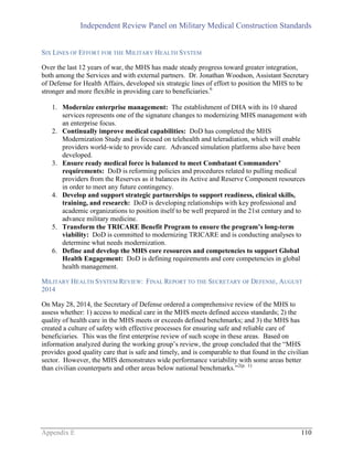 Independent Review Panel on Military Medical Construction Standards
Appendix E 110
SIX LINES OF EFFORT FOR THE MILITARY HEALTH SYSTEM
Over the last 12 years of war, the MHS has made steady progress toward greater integration,
both among the Services and with external partners. Dr. Jonathan Woodson, Assistant Secretary
of Defense for Health Affairs, developed six strategic lines of effort to position the MHS to be
stronger and more flexible in providing care to beneficiaries.6
1. Modernize enterprise management: The establishment of DHA with its 10 shared
services represents one of the signature changes to modernizing MHS management with
an enterprise focus.
2. Continually improve medical capabilities: DoD has completed the MHS
Modernization Study and is focused on telehealth and teleradiation, which will enable
providers world-wide to provide care. Advanced simulation platforms also have been
developed.
3. Ensure ready medical force is balanced to meet Combatant Commanders’
requirements: DoD is reforming policies and procedures related to pulling medical
providers from the Reserves as it balances its Active and Reserve Component resources
in order to meet any future contingency.
4. Develop and support strategic partnerships to support readiness, clinical skills,
training, and research: DoD is developing relationships with key professional and
academic organizations to position itself to be well prepared in the 21st century and to
advance military medicine.
5. Transform the TRICARE Benefit Program to ensure the program’s long-term
viability: DoD is committed to modernizing TRICARE and is conducting analyses to
determine what needs modernization.
6. Define and develop the MHS core resources and competencies to support Global
Health Engagement: DoD is defining requirements and core competencies in global
health management.
MILITARY HEALTH SYSTEM REVIEW: FINAL REPORT TO THE SECRETARY OF DEFENSE, AUGUST
2014
On May 28, 2014, the Secretary of Defense ordered a comprehensive review of the MHS to
assess whether: 1) access to medical care in the MHS meets defined access standards; 2) the
quality of health care in the MHS meets or exceeds defined benchmarks; and 3) the MHS has
created a culture of safety with effective processes for ensuring safe and reliable care of
beneficiaries. This was the first enterprise review of such scope in these areas. Based on
information analyzed during the working group’s review, the group concluded that the “MHS
provides good quality care that is safe and timely, and is comparable to that found in the civilian
sector. However, the MHS demonstrates wide performance variability with some areas better
than civilian counterparts and other areas below national benchmarks.”2(p. 1)
 