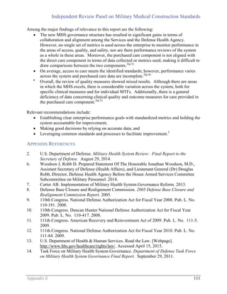 Independent Review Panel on Military Medical Construction Standards
Appendix E 111
Among the major findings of relevance to this report are the following:
 The new MHS governance structure has resulted in significant gains in terms of
collaboration and alignment among the Services and the Defense Health Agency.
However, no single set of metrics is used across the enterprise to monitor performance in
the areas of access, quality, and safety, nor are there performance reviews of the system
as a whole in these areas. Moreover, the purchased care component is not aligned with
the direct care component in terms of data collected or metrics used, making it difficult to
draw comparisons between the two components.2(p.3)
 On average, access to care meets the identified standards; however, performance varies
across the system and purchased care data are incomplete.2(p.4)

Overall, the review of quality measures showed mixed results. Although there are areas
in which the MHS excels, there is considerable variation across the system, both for
specific clinical measures and for individual MTFs. Additionally, there is a general
deficiency of data concerning clinical quality and outcome measures for care provided in
the purchased care component.2(p.5)
Relevant recommendations include:
 Establishing clear enterprise performance goals with standardized metrics and holding the
system accountable for improvement;
 Making good decisions by relying on accurate data; and
 Leveraging common standards and processes to facilitate improvement.2
APPENDIX REFERENCES
2. U.S. Department of Defense. Military Health System Review: Final Report to the
Secretary of Defense. August 29, 2014.
6. Woodson J, Robb D. Prepared Statement Of The Honorable Jonathan Woodson, M.D.,
Assistant Secretary of Defense (Health Affairs), and Lieutenant General (Dr) Douglas
Robb, Director, Defense Health Agency Before the House Armed Services Committee
Subcommittee on Military Personnel. 2014.
7. Carter AB. Implementation of Military Health System Governance Reform. 2013.
8. Defense Base Closure and Realignment Commission. 2005 Defense Base Closure and
Realignment Commission Report. 2005.
9. 110th Congress. National Defense Authorization Act for Fiscal Year 2008. Pub. L. No.
110-181. 2008.
10. 110th Congress. Duncan Hunter National Defense Authorization Act for Fiscal Year
2009. Pub. L. No. 110-417. 2008.
11. 111th Congress. American Recovery and Reinvestment Act of 2009. Pub. L. No. 111-5.
2009.
12. 111th Congress. National Defense Authorization Act for Fiscal Year 2010. Pub. L. No.
111-84. 2009.
13. U.S. Department of Health & Human Services. Read the Law. [Webpage].
http://www.hhs.gov/healthcare/rights/law/. Accessed April 15, 2015.
14. Task Force on Military Health System Governance. Department of Defense Task Force
on Military Health System Governance Final Report. September 29, 2011.
 