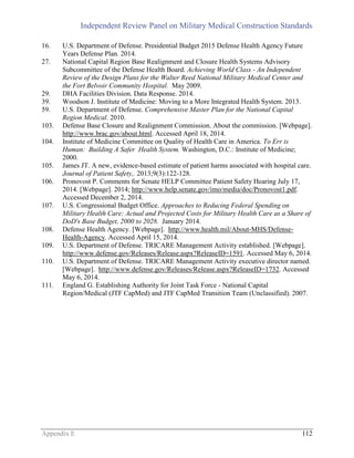 Independent Review Panel on Military Medical Construction Standards
Appendix E 112
16. U.S. Department of Defense. Presidential Budget 2015 Defense Health Agency Future
Years Defense Plan. 2014.
27. National Capital Region Base Realignment and Closure Health Systems Advisory
Subcommittee of the Defense Health Board. Achieving World Class - An Independent
Review of the Design Plans for the Walter Reed National Military Medical Center and
the Fort Belvoir Community Hospital. May 2009.
29. DHA Facilities Division. Data Response. 2014.
39. Woodson J. Institute of Medicine: Moving to a More Integrated Health System. 2013.
59. U.S. Department of Defense. Comprehensive Master Plan for the National Capital
Region Medical. 2010.
103. Defense Base Closure and Realignment Commission. About the commission. [Webpage].
http://www.brac.gov/about.html. Accessed April 18, 2014.
104. Institute of Medicine Committee on Quality of Health Care in America. To Err is
Human: Building A Safer Health System. Washington, D.C.: Institute of Medicine;
2000.
105. James JT. A new, evidence-based estimate of patient harms associated with hospital care.
Journal of Patient Safety,. 2013;9(3):122-128.
106. Pronovost P. Comments for Senate HELP Committee Patient Safety Hearing July 17,
2014. [Webpage]. 2014; http://www.help.senate.gov/imo/media/doc/Pronovost1.pdf.
Accessed December 2, 2014.
107. U.S. Congressional Budget Office. Approaches to Reducing Federal Spending on
Military Health Care: Actual and Projected Costs for Military Health Care as a Share of
DoD's Base Budget, 2000 to 2028. January 2014.
108. Defense Health Agency. [Webpage]. http://www.health.mil/About-MHS/Defense-
Health-Agency. Accessed April 15, 2014.
109. U.S. Department of Defense. TRICARE Management Activity established. [Webpage].
http://www.defense.gov/Releases/Release.aspx?ReleaseID=1591. Accessed May 6, 2014.
110. U.S. Department of Defense. TRICARE Management Activity executive director named.
[Webpage]. http://www.defense.gov/Releases/Release.aspx?ReleaseID=1732. Accessed
May 6, 2014.
111. England G. Establishing Authority for Joint Task Force - National Capital
Region/Medical (JTF CapMed) and JTF CapMed Transition Team (Unclassified). 2007.
 