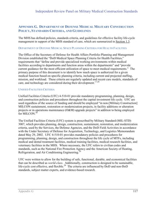 Independent Review Panel on Military Medical Construction Standards
Appendix G 117
APPENDIX G. DEPARTMENT OF DEFENSE MEDICAL MILITARY CONSTRUCTION
POLICY, STANDARDS CRITERIA, AND GUIDELINES
The MHS has defined policies, standards criteria, and guidelines for effective facility life-cycle
management in support of the MHS standard of care, which are summarized in Section 1.3.
DEPARTMENT OF DEFENSE MEDICAL SPACE PLANNING CRITERIA FOR HEALTH FACILITIES
The Office of the Secretary of Defense for Health Affairs Portfolio Planning and Management
Division established the “DoD Medical Space Planning Criteria for Health Facilities,”
requirements that “define and provide specialized working environments within medical
facilities according to departments and function areas within the departments” and “provide
current guidance for the most efficient utilization of space to meet medical requirements.” The
primary purpose of this document is to identify how much space is authorized for a given
medical function based on specific planning criteria, including current and projected staffing,
mission, and workload. These criteria are regularly updated and recent care models, standards of
care, and technology are considered during their development.17,20
UNIFIED FACILITIES CRITERIA
Unified Facilities Criteria (UFC) 4-510-01 provide mandatory programming, planning, design,
and construction policies and procedures throughout the capital investment life cycle. UFC are
used regardless of the source of funding and should be employed “in non-[Military Construction]
MILCON sustainment, restoration or modernization projects, in facility additions or alteration
projects or in operations maintenance (O&M) upgrade projects” in addition to being employed
for MILCON.20
The Unified Facilities Criteria (UFC) system is prescribed by Military Standard (MIL-STD)
3007, which provides planning, design, construction, sustainment, restoration, and modernization
criteria, used by the Services, the Defense Agencies, and the DoD Field Activities in accordance
with the Under Secretary of Defense for Acquisition, Technology, and Logistics Memorandum
dated May 29, 2002. UFC 4-510-01 provides mandatory policies and procedures for
programming, planning, design, and construction throughout the life cycle of MTFs, including
medical and dental treatment facilities, medical training facilities, medical research facilities, and
veterinary facilities in the MHS. Where necessary, the UFC refers to civilian codes and
standards, such as the National Fire Protection Agency and the American Society of Heating,
Refrigeration, and Air Conditioning Engineering.20
UFC were written to allow for the building of safe, functional, durable, and economical facilities
that can be described as world-class. Additionally, construction is designed to be sustainable,
life-cycle cost effective, and flexible.20
The criteria are influenced by DoD and non-DoD
standards, subject matter experts, and evidence-based research.
 