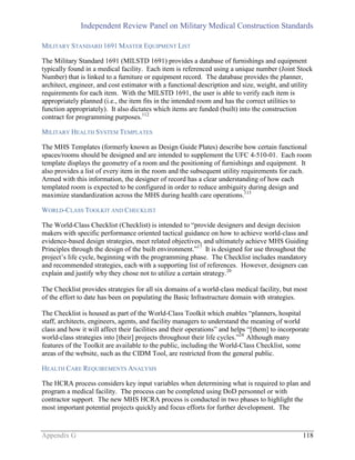 Independent Review Panel on Military Medical Construction Standards
Appendix G 118
MILITARY STANDARD 1691 MASTER EQUIPMENT LIST
The Military Standard 1691 (MILSTD 1691) provides a database of furnishings and equipment
typically found in a medical facility. Each item is referenced using a unique number (Joint Stock
Number) that is linked to a furniture or equipment record. The database provides the planner,
architect, engineer, and cost estimator with a functional description and size, weight, and utility
requirements for each item. With the MILSTD 1691, the user is able to verify each item is
appropriately planned (i.e., the item fits in the intended room and has the correct utilities to
function appropriately). It also dictates which items are funded (built) into the construction
contract for programming purposes.112
MILITARY HEALTH SYSTEM TEMPLATES
The MHS Templates (formerly known as Design Guide Plates) describe how certain functional
spaces/rooms should be designed and are intended to supplement the UFC 4-510-01. Each room
template displays the geometry of a room and the positioning of furnishings and equipment. It
also provides a list of every item in the room and the subsequent utility requirements for each.
Armed with this information, the designer of record has a clear understanding of how each
templated room is expected to be configured in order to reduce ambiguity during design and
maximize standardization across the MHS during health care operations.113
WORLD-CLASS TOOLKIT AND CHECKLIST
The World-Class Checklist (Checklist) is intended to “provide designers and design decision
makers with specific performance oriented tactical guidance on how to achieve world-class and
evidence-based design strategies, meet related objectives, and ultimately achieve MHS Guiding
Principles through the design of the built environment.”17
It is designed for use throughout the
project’s life cycle, beginning with the programming phase. The Checklist includes mandatory
and recommended strategies, each with a supporting list of references. However, designers can
explain and justify why they chose not to utilize a certain strategy.20
The Checklist provides strategies for all six domains of a world-class medical facility, but most
of the effort to date has been on populating the Basic Infrastructure domain with strategies.
The Checklist is housed as part of the World-Class Toolkit which enables “planners, hospital
staff, architects, engineers, agents, and facility managers to understand the meaning of world
class and how it will affect their facilities and their operations” and helps “[them] to incorporate
world-class strategies into [their] projects throughout their life cycles.”24
Although many
features of the Toolkit are available to the public, including the World-Class Checklist, some
areas of the website, such as the CIDM Tool, are restricted from the general public.
HEALTH CARE REQUIREMENTS ANALYSIS
The HCRA process considers key input variables when determining what is required to plan and
program a medical facility. The process can be completed using DoD personnel or with
contractor support. The new MHS HCRA process is conducted in two phases to highlight the
most important potential projects quickly and focus efforts for further development. The
 