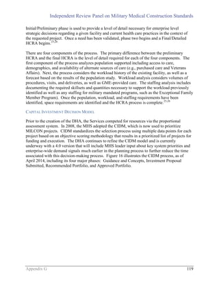 Independent Review Panel on Military Medical Construction Standards
Appendix G 119
Initial/Preliminary phase is used to provide a level of detail necessary for enterprise level
strategic decisions regarding a given facility and current health care practices in the context of
the requested project. Once a need has been validated, phase two begins and a Final/Detailed
HCRA begins.25,26
There are four components of the process. The primary difference between the preliminary
HCRA and the final HCRA is the level of detail required for each of the four components. The
first component of the process analyzes population supported including access to care,
demographics, and availability of alternate sources of care (e.g., purchased care and Veterans
Affairs). Next, the process considers the workload history of the existing facility, as well as a
forecast based on the results of the population study. Workload analysis considers volumes of
procedures, visits, and deliveries, as well as GME-provided care. The staffing analysis includes
documenting the required skillsets and quantities necessary to support the workload previously
identified as well as any staffing for military mandated programs, such as the Exceptional Family
Member Program). Once the population, workload, and staffing requirements have been
identified, space requirements are identified and the HCRA process is complete.25,26
CAPITAL INVESTMENT DECISION MODEL
Prior to the creation of the DHA, the Services competed for resources via the proportional
assessment system. In 2008, the MHS adopted the CIDM, which is now used to prioritize
MILCON projects. CIDM standardizes the selection process using multiple data points for each
project based on an objective scoring methodology that results in a prioritized list of projects for
funding and execution. The DHA continues to refine the CIDM model and is currently
underway with a 4.0 version that will include MHS leader input about key system priorities and
enterprise-wide demand signals much earlier in the planning process to further reduce the time
associated with this decision-making process. Figure 16 illustrates the CIDM process, as of
April 2014, including its four major phases: Guidance and Concepts, Investment Proposal
Submitted, Recommended Portfolio, and Approved Portfolio.
 