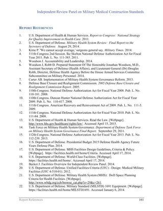 Independent Review Panel on Military Medical Construction Standards
Report References 161
REPORT REFERENCES
1. U.S. Department of Health & Human Services. Report to Congress: National Strategy
for Quality Improvement in Health Care. 2011.
2. U.S. Department of Defense. Military Health System Review: Final Report to the
Secretary of Defense. August 29, 2014.
3. Kime P. 'We cannot accept average,' surgeons general say. Military Times. 2014.
4. 111th Congress 2nd Session. Ike Skelton National Defense Authorization Act for Fiscal
Year 2011. Pub. L. No. 111-383. 2011.
5. Woodson J. Accountability and Leadership. 2014.
6. Woodson J, Robb D. Prepared Statement Of The Honorable Jonathan Woodson, M.D.,
Assistant Secretary of Defense (Health Affairs), and Lieutenant General (Dr) Douglas
Robb, Director, Defense Health Agency Before the House Armed Services Committee
Subcommittee on Military Personnel. 2014.
7. Carter AB. Implementation of Military Health System Governance Reform. 2013.
8. Defense Base Closure and Realignment Commission. 2005 Defense Base Closure and
Realignment Commission Report. 2005.
9. 110th Congress. National Defense Authorization Act for Fiscal Year 2008. Pub. L. No.
110-181. 2008.
10. 110th Congress. Duncan Hunter National Defense Authorization Act for Fiscal Year
2009. Pub. L. No. 110-417. 2008.
11. 111th Congress. American Recovery and Reinvestment Act of 2009. Pub. L. No. 111-5.
2009.
12. 111th Congress. National Defense Authorization Act for Fiscal Year 2010. Pub. L. No.
111-84. 2009.
13. U.S. Department of Health & Human Services. Read the Law. [Webpage].
http://www.hhs.gov/healthcare/rights/law/. Accessed April 15, 2015.
14. Task Force on Military Health System Governance. Department of Defense Task Force
on Military Health System Governance Final Report. September 29, 2011.
15. 112th Congress. National Defense Authorization Act for Fiscal Year 2013. Pub. L. No.
112-239. 2013.
16. U.S. Department of Defense. Presidential Budget 2015 Defense Health Agency Future
Years Defense Plan. 2014.
17. U.S. Department of Defense. MHS Facilities Design Guidelines, Criteria & Policy.
[Webpage]. https://facilities.health.mil/home/Criteria. Accessed April 17, 2014.
18. U.S. Department of Defense. World-Class Facilities. [Webpage].
https://facilities.health.mil/home/. Accessed April 17, 2014.
19. Becker J. Facilities Overview for Independent Review Panel. 2014.
20. U.S. Department of Defense. Unified Facilities Criteria (UFC) - Design: Medical Military
Facilities (UFC 4-510-01). 2012.
21. U.S. Department of Defense. Military Health System (MHS): DoD Space Planning
Criteria for Health Facilities. [Webpage].
http://www.wbdg.org/ccb/browse_cat.php?o=29&c=261.
22. U.S. Department of Defense. Military Standard (MILSTD) 1691 Equipment. [Webpage].
https://facilities.health.mil/home/MILSTD1691. Accessed January 6, 2014.
 