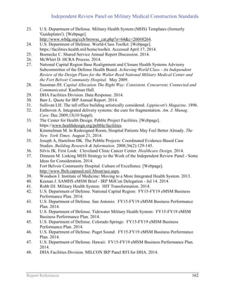 Independent Review Panel on Military Medical Construction Standards
Report References 162
23. U.S. Department of Defense. Military Health System (MHS) Templates (formerly
'Guideplates'). [Webpage].
http://www.wbdg.org/ccb/browse_cat.php?o=64&c=260#8264.
24. U.S. Department of Defense. World-Class Toolkit. [Webpage].
https://facilities.health.mil/home/toolkit. Accessed April 17, 2014.
25. Boenecke C. Shared Service Annual Report Discussion. 2014.
26. McWhirt D. HCRA Process. 2014.
27. National Capital Region Base Realignment and Closure Health Systems Advisory
Subcommittee of the Defense Health Board. Achieving World Class - An Independent
Review of the Design Plans for the Walter Reed National Military Medical Center and
the Fort Belvoir Community Hospital. May 2009.
28. Sussman JH. Capital Allocation The Right Way: Consistent, Concurrent, Connected and
Communicated. Kaufman Hall.
29. DHA Facilities Division. Data Response. 2014.
30. Barr L. Quote for IRP Annual Report. 2014.
31. Sullivan LH. The tall office building artistically considered. Lippincott's Magazine. 1896.
32. Enthoven A. Integrated delivery systems: the cure for fragmentation. Am. J. Manag.
Care. Dec 2009;15(10 Suppl).
33. The Center for Health Design. Pebble Project Facilities. [Webpage].
https://www.healthdesign.org/pebble/facilities.
34. Kimmelman M. In Redesigned Room, Hospital Patients May Feel Better Already. The
New York Times. August 21, 2014.
35. Joseph A, Hamilton DK. The Pebble Projects: Coordinated Evidence-Based Case
Studies. Building Research & Information. 2008;36(2):129-145.
36. Silvis JK. First Look: Cleveland Clinic Cancer Center. Healthcare Design, 2014.
37. Dinneen M. Linking MHS Strategy to the Work of the Independent Review Panel - Some
Ideas for Consideration. 2014.
38. Fort Belvoir Community Hospital. Culture of Excellence. [Webpage].
http://www.fbch.capmed.mil/About/ace.aspx.
39. Woodson J. Institute of Medicine: Moving to a More Integrated Health System. 2013.
40. Keenan J. SAMHS eMSM Brief - IRP MilCon Delegation - Jul 14. 2014.
41. Robb DJ. Military Health System: HIT Transformation. 2014.
42. U.S. Department of Defense. National Capital Region: FY15-FY19 eMSM Business
Performance Plan. 2014.
43. U.S. Department of Defense. San Antonio: FY15-FY19 eMSM Business Performance
Plan. 2014.
44. U.S. Department of Defense. Tidewater Military Health System: FY15-FY19 eMSM
Business Performance Plan. 2014.
45. U.S. Department of Defense. Colorado Springs: FY15-FY19 eMSM Business
Performance Plan. 2014.
46. U.S. Department of Defense. Puget Sound: FY15-FY19 eMSM Business Performance
Plan. 2014.
47. U.S. Department of Defense. Hawaii: FY15-FY19 eMSM Business Performance Plan.
2014.
48. DHA Facilities Division. MILCON IRP Panel RFI for DHA. 2014.
 