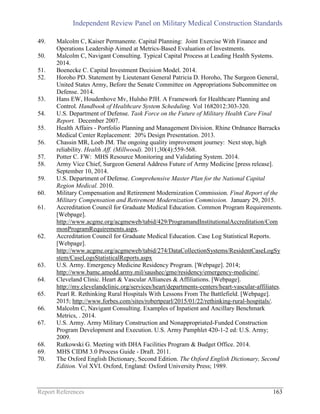 Independent Review Panel on Military Medical Construction Standards
Report References 163
49. Malcolm C, Kaiser Permanente. Capital Planning: Joint Exercise With Finance and
Operations Leadership Aimed at Metrics-Based Evaluation of Investments.
50. Malcolm C, Navigant Consulting. Typical Capital Process at Leading Health Systems.
2014.
51. Boenecke C. Capital Investment Decision Model. 2014.
52. Horoho PD. Statement by Lieutenant General Patricia D. Horoho, The Surgeon General,
United States Army, Before the Senate Committee on Appropriations Subcommittee on
Defense. 2014.
53. Hans EW, Houdenhove Mv, Hulsho PJH. A Framework for Healthcare Planning and
Control. Handbook of Healthcare System Scheduling. Vol 1682012:303-320.
54. U.S. Department of Defense. Task Force on the Future of Military Health Care Final
Report. December 2007.
55. Health Affairs - Portfolio Planning and Management Division. Rhine Ordnance Barracks
Medical Center Replacement: 20% Design Presentation. 2013.
56. Chassin MR, Loeb JM. The ongoing quality improvement journey: Next stop, high
reliability. Health Aff. (Millwood). 2011;30(4):559-568.
57. Potter C. FW: MHS Resource Monitoring and Validating System. 2014.
58. Army Vice Chief, Surgeon General Address Future of Army Medicine [press release].
September 10, 2014.
59. U.S. Department of Defense. Comprehensive Master Plan for the National Capital
Region Medical. 2010.
60. Military Compensation and Retirement Modernization Commission. Final Report of the
Military Compensation and Retirement Modernization Commission. January 29, 2015.
61. Accreditation Council for Graduate Medical Education. Common Program Requirements.
[Webpage].
http://www.acgme.org/acgmeweb/tabid/429/ProgramandInstitutionalAccreditation/Com
monProgramRequirements.aspx.
62. Accreditation Council for Graduate Medical Education. Case Log Statistical Reports.
[Webpage].
http://www.acgme.org/acgmeweb/tabid/274/DataCollectionSystems/ResidentCaseLogSy
stem/CaseLogsStatisticalReports.aspx
63. U.S. Army. Emergency Medicine Residency Program. [Webpage]. 2014;
http://www.bamc.amedd.army.mil/saushec/gme/residency/emergency-medicine/.
64. Cleveland Clinic. Heart & Vascular Alliances & Affiliations. [Webpage].
http://my.clevelandclinic.org/services/heart/departments-centers/heart-vascular-affiliates.
65. Pearl R. Rethinking Rural Hospitals With Lessons From The Battlefield. [Webpage].
2015; http://www.forbes.com/sites/robertpearl/2015/01/22/rethinking-rural-hospitals/.
66. Malcolm C, Navigant Consulting. Examples of Inpatient and Ancillary Benchmark
Metrics, . 2014.
67. U.S. Army. Army Military Construction and Nonappropriated-Funded Construction
Program Development and Execution. U.S. Army Pamphlet 420-1-2 ed: U.S. Army;
2009.
68. Rutkowski G. Meeting with DHA Facilities Program & Budget Office. 2014.
69. MHS CIDM 3.0 Process Guide - Draft. 2011.
70. The Oxford English Dictionary, Second Edition. The Oxford English Dictionary, Second
Edition. Vol XVI. Oxford, England: Oxford University Press; 1989.
 