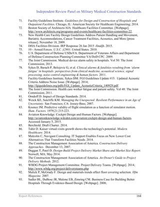 Independent Review Panel on Military Medical Construction Standards
Report References 164
71. Facility Guidelines Institute. Guidelines for Design and Construction of Hospitals and
Outpatient Facilities. Chicago, IL: American Society for Healthcare Engineering; 2014.
72. Boston Society of Architects/AIA. Healthcare Facilities Committee. [Webpage].
http://www.architects.org/programs-and-events/healthcare-facilities-committee-22.
73. New Health Care Facility Design Guidelines Address Patient Handling and Movement,
Bariatric Accommodations, Cancer Treatment Facilities, Acoustics, and More [press
release]. November 18, 2009.
74. DHA Facilities Division. IRP Response 26 Jan 2015 -finaljb. 2015.
75. 10 - Armed Forces. U.S.C. §2801. United States. 2010.
76. U.S. Department of Defense USDoVA. Department of Veterans Affairs and Department
of Defense Construction Planning Committee VA/DoD CPC. 2009.
77. The Joint Commission. Medical device alarm safety in hospitals. Vol 50: The Joint
Commission; 2013.
78. Sykes D, Barach P, Belojevic G, et al. Clinical alarms & fatalities resulting from ‘alarm
fatigue’ in hospitals: perspectives from clinical medicine, acoustical science, signal
processing, noise control engineering & human factors. 2011.
79. Facility Guidelines Institute, Sykes DM. FGI Guidelines Update #15: Updated Acoustic
Criteria Address Noise Issue. [Webpage]. 2014;
http://fgiguidelines.org/pdfs/FGI_Update_AcousticCriteria_140929.pdf.
80. The Joint Commission. Health care worker fatigue and patient safety. Vol 48: The Joint
Commission; 2011.
81. Orndoff D. Impact of Design Standards. 2014.
82. Weick KE, Sutcliffe KM. Managing the Unexpected: Resilient Performance in an Age of
Uncertainty. San Francisco, CA: Jossey-Bass; 2007.
83. Koonce JM. Predictive validity of flight simulation as a function of simulator motion.
Hum. Factors. 1979;21:215-223.
84. Aviation Knowledge. Cockpit Design and Human Factors. [Webpage].
http://aviationknowledge.wikidot.com/aviation:cockpit-design-and-human-factors.
Accessed January 5, 2015.
85. Berchtold. Draft Charter. 2014.
86. Tahir D. Kaiser virtual-visits growth shows the technology's potential. Modern
Healthcare. 2014.
87. Malcolm C, Navigant Consulting. IT Support Enables Focus on New Lower Cost
Alternatives That Transform Facilities Needs. 2014.
88. The Construction Management Association of America. Construction Delivery
Approaches. December 13, 2007.
89. Duggan T, Patel D. Design-Build Project Delivery Market Share and Market Size Report.
Norwell, MA; May 2014.
90. The Construction Management Association of America. An Owner's Guide to Project
Delivery Methods. 2012.
91. WBDG Project Management Committee. Project Delivery Teams. [Webpage]. 2014;
http://www.wbdg.org/project/deliveryteams.php
92. Malick P, McGrady F. Design and materials trends affect floor covering selection. Hfm
Magazine. 2007.
93. Sadler BL, DuBose JR, Malone EB, Zimring CM. Business Case for Building Better
Hospitals Through Evidence-Based Design. [Webpage]. 2008;
 