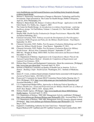 Independent Review Panel on Military Medical Construction Standards
Report References 165
www.healthdesign.org/chd/research/business-case-building-better-hospitals-through-
evidence-based-design.
94. Malone E. Harnessing Transformative Changes to Maximize Technology and Facility
Investments. Paper presented at: The Center for Health Design, Pebble Colloquium,;
April 26, 2010; Philadelphia, PA.
95. Malone E, Mann-Dooks JR, Strauss J. Evidence-Based Design: Application in the MHS.
Falls Church, VA: Noblis, Inc.; August 1, 2007.
96. The Center for Health Design. An introductions to evidence-based design: exploring
healthcare design. Vol 2nd Edition, Volume 1. Concord, CA: The Center for Health
Design; 2010.
97. Shepley MM. Health Facility Evaluation for Design Practictioners. Myersville, MD:
Asclepion Publishing; 2011.
98. Clemson University, NXT. Pathway towards the Development of a Post Occupancy
Evaluation (POE) Program and Policy for the Military Health System: Final Report.
September 14, 2012.
99. Clemson University, NXT, Noblis. Post Occupancy Evaluation Methodology and Tools
Report for Military Health System: Final Report. September 27, 2011.
100. Clemson University, NXT, Noblis. Post Occupancy Evaluation Report for Military
Health System: Bassett Army Community Hospital. September 27, 2011.
101. HKS Inc., Wingler & Sharp. MHS FIRM: Facilities Innovation and Research Model.
December 31, 2013.
102. U.S. Department of Defense. Supplement to the Comprehensive Master Plan for the
National Capital Region Medical: Schedule for Completion of Requirements and
Updated Cost Estimates. 2010.
103. Defense Base Closure and Realignment Commission. About the commission. [Webpage].
http://www.brac.gov/about.html. Accessed April 18, 2014.
104. Institute of Medicine Committee on Quality of Health Care in America. To Err is
Human: Building A Safer Health System. Washington, D.C.: Institute of Medicine;
2000.
105. James JT. A new, evidence-based estimate of patient harms associated with hospital care.
Journal of Patient Safety,. 2013;9(3):122-128.
106. Pronovost P. Comments for Senate HELP Committee Patient Safety Hearing July 17,
2014. [Webpage]. 2014; http://www.help.senate.gov/imo/media/doc/Pronovost1.pdf.
Accessed December 2, 2014.
107. U.S. Congressional Budget Office. Approaches to Reducing Federal Spending on
Military Health Care: Actual and Projected Costs for Military Health Care as a Share of
DoD's Base Budget, 2000 to 2028. January 2014.
108. Defense Health Agency. [Webpage]. http://www.health.mil/About-MHS/Defense-
Health-Agency. Accessed April 15, 2014.
109. U.S. Department of Defense. TRICARE Management Activity established. [Webpage].
http://www.defense.gov/Releases/Release.aspx?ReleaseID=1591. Accessed May 6, 2014.
110. U.S. Department of Defense. TRICARE Management Activity executive director named.
[Webpage]. http://www.defense.gov/Releases/Release.aspx?ReleaseID=1732. Accessed
May 6, 2014.
111. England G. Establishing Authority for Joint Task Force - National Capital
Region/Medical (JTF CapMed) and JTF CapMed Transition Team (Unclassified). 2007.
 