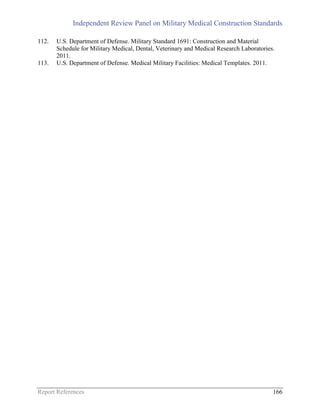 Independent Review Panel on Military Medical Construction Standards
Report References 166
112. U.S. Department of Defense. Military Standard 1691: Construction and Material
Schedule for Military Medical, Dental, Veterinary and Medical Research Laboratories.
2011.
113. U.S. Department of Defense. Medical Military Facilities: Medical Templates. 2011.
 