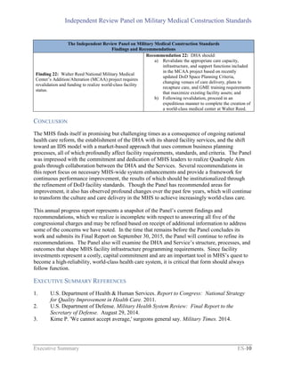 Independent Review Panel on Military Medical Construction Standards
Executive Summary ES-10
The Independent Review Panel on Military Medical Construction Standards
Findings and Recommendations
Finding 22: Walter Reed National Military Medical
Center’s Addition/Alteration (MCAA) project requires
revalidation and funding to realize world-class facility
status.
Recommendation 22: DHA should:
a) Revalidate the appropriate care capacity,
infrastructure, and support functions included
in the MCAA project based on recently
updated DoD Space Planning Criteria,
changing venues of care delivery, plans to
recapture care, and GME training requirements
that maximize existing facility assets; and
b) Following revalidation, proceed in an
expeditious manner to complete the creation of
a world-class medical center at Walter Reed.
CONCLUSION
The MHS finds itself in promising but challenging times as a consequence of ongoing national
health care reform, the establishment of the DHA with its shared facility services, and the shift
toward an IDS model with a market-based approach that uses common business planning
processes, all of which profoundly affect facility requirements, standards, and criteria. The Panel
was impressed with the commitment and dedication of MHS leaders to realize Quadruple Aim
goals through collaboration between the DHA and the Services. Several recommendations in
this report focus on necessary MHS-wide system enhancements and provide a framework for
continuous performance improvement, the results of which should be institutionalized through
the refinement of DoD facility standards. Though the Panel has recommended areas for
improvement, it also has observed profound changes over the past few years, which will continue
to transform the culture and care delivery in the MHS to achieve increasingly world-class care.
This annual progress report represents a snapshot of the Panel’s current findings and
recommendations, which we realize is incomplete with respect to answering all five of the
congressional charges and may be refined based on receipt of additional information to address
some of the concerns we have noted. In the time that remains before the Panel concludes its
work and submits its Final Report on September 30, 2015, the Panel will continue to refine its
recommendations. The Panel also will examine the DHA and Service’s structure, processes, and
outcomes that shape MHS facility infrastructure programming requirements. Since facility
investments represent a costly, capital commitment and are an important tool in MHS’s quest to
become a high-reliability, world-class health care system, it is critical that form should always
follow function.
EXECUTIVE SUMMARY REFERENCES
1. U.S. Department of Health & Human Services. Report to Congress: National Strategy
for Quality Improvement in Health Care. 2011.
2. U.S. Department of Defense. Military Health System Review: Final Report to the
Secretary of Defense. August 29, 2014.
3. Kime P. 'We cannot accept average,' surgeons general say. Military Times. 2014.
 