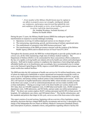 Independent Review Panel on Military Medical Construction Standards
Introduction 1
1.0INTRODUCTION
“...Every member of the Military Health System must be vigilant in
our efforts to properly assess our strengths, intelligently identify
our weaknesses, and propose steps forward that uphold the trust
and confidence of the people we serve, of our brothers and sisters
in service, and of the American people....”5
-Dr. Jonathan Woodson, Assistant Secretary of
Defense for Health Affairs
During the past 13 years, the Military Health System (MHS) has undergone significant
transformation in response to myriad challenges including:
 Operations involving 2.6 million deployed warriors in two theaters of war;2
 The restructuring, repositioning, growth, and downsizing of military operational units;
 The establishment of enterprise-wide MHS business processes;6
and
 The transformation of the MHS governance structure with the creation of the Defense
Health Agency (DHA) and its shared services in Fiscal Year (FY) 2014.7
Throughout this dynamic period, the MHS has worked diligently to provide quality health care at
a lower cost, all the while maintaining a high state of military medical readiness. The
Department of Defense (DoD) is to be commended for these conscientious efforts conducted in
the face of a rapidly evolving health care industry driven by health care reform and technological
advances. DoD and its leaders continue to emphasize the importance of providing high-quality,
affordable health care to its beneficiaries and, accordingly, have recommended ways to realign
care in the National Capital Region (NCR), improve overall MHS structure and governance, and
create world-class medical facilities.
The MHS provides the full continuum of health care services for 9.6 million beneficiaries, some
of whom are deployed to battlefields or austere operational environments around the world, as
well as care to all eligible beneficiaries in fixed military treatment facilities (MTFs), in private
sector facilities, and tertiary military medical centers in the United States and overseas.2
In FY
2013, 84.9 percent of eligible beneficiaries utilized the MHS, which includes services provided
in the direct care system, as well as contracted purchased care services made available in the
civilian marketplace.2
During an average week in the direct health care system, based on FY
2013 data, there are 834,000 outpatient visits, 61,000 behavioral health visits, 28,000 emergency
department visits, 5,000 admissions, and 943 births, and just under one million prescriptions
filled.2
The direct care system employs 86,051 military personnel and 60,389 civilians across 56
hospitals, 361 ambulatory care clinics, and 249 dental clinics.2
This facility infrastructure, and
the standards and policies that shape its life cycle, serves as one of the focus areas in this report.
This report consists of several sections, beginning with an overview of key legislation, reports,
and policy decisions that have shaped MHS facility investments and services; a description of the
charge of the Independent Review Panel on Military Medical Construction Standards (Panel);
and a description of policies, standards criteria, and guidelines regarding effective facility life-
 