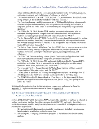 Independent Review Panel on Military Medical Construction Standards
Introduction 3
called for the establishment of a vision center of excellence in the prevention, diagnosis,
mitigation, treatment, and rehabilitation of military eye injuries.9
 The Duncan Hunter NDAA for FY 2009, Section 2721, recommended that beneficiaries
living in the NCR deserve to be treated in world-class facilities.10
 The American Recovery and Reinvestment Act of 2009 established three primary goals:
to create new jobs and save existing ones; to spur economic activity; and to invest in
long-term growth and foster levels of accountability and transparency in government
spending.11
 The NDAA for FY 2010, Section 2714, required a comprehensive master plan be
developed and implemented that provides sufficient world-class military medical
facilities and an integrated system of health care delivery for the NCR.12
 The Ike Skelton NDAA for FY 2011, Section 2852, required establishment of 1) a unified
construction standard for military construction and repairs for military medical centers
that provides a single standard of care and 2) the Independent Review Panel on Military
Medical Construction Standards.4
 The Patient Protection and Affordable Care Act of 2010 aims to increase access to health
care insurance using a variety of programs and incentives; increase prevention and
wellness provisions; and improve health care quality, system performance, and
efficiency.13
 The 2011 Task Force on Military Health System Governance evaluated the MHS and
multi-service health care markets’ long-term governance structure.14
 The NDAA for FY 2013, Section 731, authorized the Defense Health Agency (DHA),
established in October, 2013, to accomplish the MHS Quadruple Aim of increased
readiness, better health, better care, and lower costs.15
 The proposed FY 2015 Budget delayed the Walter Reed National Military Medical
Center Addition/Alteration project until FY 2017.16
 The Six Lines of Effort for the Military Health System developed six strategic lines of
effort to position the MHS to be stronger and more flexible in providing care.6
 The 2014 Military Health System Review: Final Report to the Secretary of Defense
provided a comprehensive review of patient access, patient safety, and quality of care
across the MHS.2
Additional information on these legislative actions, reports, and studies can be found in
Appendix E. A glossary of acronyms can be found in Appendix F.
1.2 CHARGE TO THE INDEPENDENT REVIEW PANEL ON MILITARY MEDICAL
CONSTRUCTION STANDARDS
Section 2852 of the FY 2011 Ike Skelton NDAA required the Secretary of Defense to establish a
unified construction standard for military construction (MILCON) and repairs for military
medical centers that provides a single standard of care and to establish an independent advisory
panel for the purposes of:
 Reviewing the unified construction standards’ consistency with industry practices and
benchmarks for world-class medical construction;
 Reviewing DoD’s ongoing construction programs to ensure standards are uniformly
applied;
 