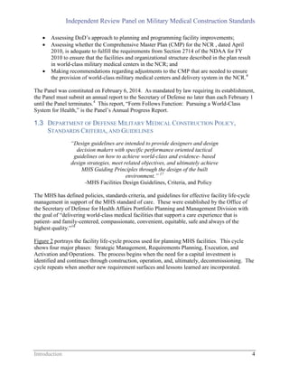Independent Review Panel on Military Medical Construction Standards
Introduction 4
 Assessing DoD’s approach to planning and programming facility improvements;
 Assessing whether the Comprehensive Master Plan (CMP) for the NCR , dated April
2010, is adequate to fulfill the requirements from Section 2714 of the NDAA for FY
2010 to ensure that the facilities and organizational structure described in the plan result
in world-class military medical centers in the NCR; and
 Making recommendations regarding adjustments to the CMP that are needed to ensure
the provision of world-class military medical centers and delivery system in the NCR.4
The Panel was constituted on February 6, 2014. As mandated by law requiring its establishment,
the Panel must submit an annual report to the Secretary of Defense no later than each February 1
until the Panel terminates.4
This report, “Form Follows Function: Pursuing a World-Class
System for Health,” is the Panel’s Annual Progress Report.
1.3 DEPARTMENT OF DEFENSE MILITARY MEDICAL CONSTRUCTION POLICY,
STANDARDS CRITERIA, AND GUIDELINES
“Design guidelines are intended to provide designers and design
decision makers with specific performance oriented tactical
guidelines on how to achieve world-class and evidence- based
design strategies, meet related objectives, and ultimately achieve
MHS Guiding Principles through the design of the built
environment.” 17
-MHS Facilities Design Guidelines, Criteria, and Policy
The MHS has defined policies, standards criteria, and guidelines for effective facility life-cycle
management in support of the MHS standard of care. These were established by the Office of
the Secretary of Defense for Health Affairs Portfolio Planning and Management Division with
the goal of “delivering world-class medical facilities that support a care experience that is
patient- and family-centered, compassionate, convenient, equitable, safe and always of the
highest quality.”18
Figure 2 portrays the facility life-cycle process used for planning MHS facilities. This cycle
shows four major phases: Strategic Management, Requirements Planning, Execution, and
Activation and Operations. The process begins when the need for a capital investment is
identified and continues through construction, operation, and, ultimately, decommissioning. The
cycle repeats when another new requirement surfaces and lessons learned are incorporated.
 