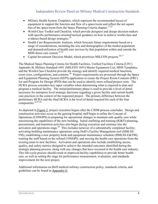 Independent Review Panel on Military Medical Construction Standards
Introduction 6
 Military Health System Templates, which represent the recommended layout of
equipment to support the function and flow of a space/room and reflect the net square
feet of the space/room from the Space Planning Criteria chapter.17,23
 World-Class Toolkit and Checklist, which provide designers and design decision makers
with specific performance-oriented tactical guidance on how to achieve world-class and
evidence-based design strategies.24
 Health Care Requirements Analysis, which forecasts future requirements based on a
range of considerations, including the size and demographics of the market population
and demand/utilization of health care services by that population within and outside the
MHS direct care system.25,26
 Capital Investment Decision Model, which prioritizes MILCON projects.20,17
The Medical Space Planning Criteria for Health Facilities, Unified Facilities Criteria (UFC)
Appendix B, Military Standard-1691 (MILSTD 1691) Master Equipment List, MHS Templates,
and the World-Class Checklist provide the strategy and identify required medical functions,
room sizes, configurations, and contents.20
Project requirements are processed through the Space
and Equipment Planning System (SEPS) application to create the Project Room Contents (PRC)
list and Program for Design (PFD) that can be used to identify more refined project costs. The
HCRA process considers key input variables when determining what is required to plan and
program a medical facility. The initial/preliminary phase is used to provide a level of detail
necessary for enterprise level strategic decisions regarding a given facility and current health
care practices in the context of the requested project. The primary difference between the
preliminary HCRA and the final HCRA is the level of detail required for each of the four
components.26,25,26
As depicted in Figure 2, project execution begins after the CIDM process concludes. Design and
construction activities occur as the gaining hospital staff begin to refine the Concept of
Operations (CONOPS) in preparing for operational changes to maintain safe quality care while
maximizing the capabilities of the new building. Initial outfitting and training (IO&T) planning,
procurement, and transition activities also begin during execution and continue into the
activation and operations stage.20
This includes turnover of a substantially completed facility;
activating building maintenance operations using DoD’s Facility Management tool (DMLSS-
FM); establishing a new property book and equipment maintenance schedule (DMLSS-E&TM);
training the staff based on the refined CONOPS; and moving the health care operations from the
existing areas to new facilities. Activation and operations also include establishing access,
quality, and safety metrics designed to achieve the intended outcomes identified during the
strategic planning process, along with any changes that have occurred in the health care industry.
This life-cycle process should result in improved facility capabilities to provide better health
care, as well as setting the stage for performance measurement, evaluation, and standards
improvement for the next project.
Additional information on DoD medical military construction policy, standards criteria, and
guidelines can be found in Appendix G.
 