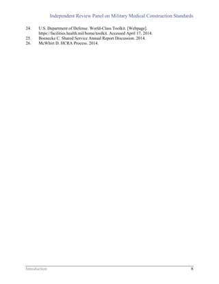 Independent Review Panel on Military Medical Construction Standards
Introduction 8
24. U.S. Department of Defense. World-Class Toolkit. [Webpage].
https://facilities.health.mil/home/toolkit. Accessed April 17, 2014.
25. Boenecke C. Shared Service Annual Report Discussion. 2014.
26. McWhirt D. HCRA Process. 2014.
 