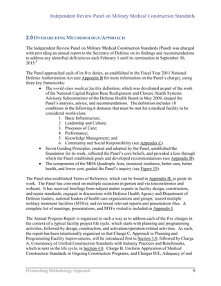Independent Review Panel on Military Medical Construction Standards
Overarching Methodology/Approach 9
2.0OVERARCHING METHODOLOGY/APPROACH
The Independent Review Panel on Military Medical Construction Standards (Panel) was charged
with providing an annual report to the Secretary of Defense on its findings and recommendations
to address any identified deficiencies each February 1 until its termination in September 30,
2015.4
The Panel approached each of its five duties, as established in the Fiscal Year 2011 National
Defense Authorization Act (see Appendix B for more information on the Panel’s charge), using
three key frameworks:
 The world-class medical facility definition, which was developed as part of the work
of the National Capital Region Base Realignment and Closure Health Systems
Advisory Subcommittee of the Defense Health Board in May 2009, shaped the
Panel’s analysis, advice, and recommendations. The definition includes 18
conditions in the following 6 domains that must be met for a medical facility to be
considered world-class:
1. Basic Infrastructure;
2. Leadership and Culture;
3. Processes of Care;
4. Performance;
5. Knowledge Management; and
6. Community and Social Responsibility (see Appendix C).
 Seven Guiding Principles, created and adopted by the Panel, established the
foundation for its work, reflected the Panel’s core beliefs, and provided a lens through
which the Panel established goals and developed recommendations (see Appendix D).
 The components of the MHS Quadruple Aim, increased readiness, better care, better
health, and lower cost, guided the Panel’s inquiry (see Figure 15).
The Panel also established Terms of Reference, which can be found in Appendix H, to guide its
work. The Panel has convened on multiple occasions in person and via teleconference and
webcast. It has received briefings from subject matter experts in facility design, construction,
and repair standards; engaged in discussions with Defense Health Agency and Department of
Defense leaders, national leaders of health care organizations and groups; toured multiple
military treatment facilities (MTFs); and reviewed relevant reports and presentation files. A
complete list of meetings, presentations, and MTFs visited is included in Appendix I.
The Annual Progress Report is organized in such a way as to address each of the five charges in
the context of a typical facility project life cycle, which starts with planning and programming
activities, followed by design, construction, and activation/operation-related activities. As such,
the report has been intentionally organized so that Charge C, Approach to Planning and
Programming Facility Improvements, will be introduced first in Section 3.0, followed by Charge
A, Consistency of Unified Construction Standards with Industry Practices and Benchmarks,
which is next in the life cycle, in Section 4.0. Charge B, Uniform Application of Medical
Construction Standards in Ongoing Construction Programs, and Charges D/E, Adequacy of and
 
