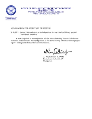 OFFICE OF THE ASSISTANT SECRETARY OF DEFENSE
HEALTH AFFAIRS
7700 ARLINGTON BOULEVARD, SUITE 5101
FALLS CHURCH, VA 22042-5101
Independent Review Panel
on Military Medical
Construction Standards
MEMORANDUM FOR SECRETARY OF DEFENSE
SUBJECT: Annual Progress Report of the Independent Review Panel on Military Medical
Construction Standards
I, the Chairperson of the Independent Review Panel on Military Medical Construction
Standards, on behalf of the Panel and pursuant to our charter, hereby submit our annual progress
report’s findings and offer our best recommendations.
A. Ray Pentecost III, DrPH,
FAIA, FACHA, LEED AP
Chairperson
 