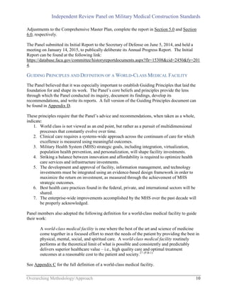 Independent Review Panel on Military Medical Construction Standards
Overarching Methodology/Approach 10
Adjustments to the Comprehensive Master Plan, complete the report in Section 5.0 and Section
6.0, respectively.
The Panel submitted its Initial Report to the Secretary of Defense on June 5, 2014, and held a
meeting on January 14, 2015, to publically deliberate its Annual Progress Report. The Initial
Report can be found at the following link:
https://database.faca.gov/committee/historyreportdocuments.aspx?flr=15308&cid=2450&fy=201
4.
GUIDING PRINCIPLES AND DEFINITION OF A WORLD-CLASS MEDICAL FACILITY
The Panel believed that it was especially important to establish Guiding Principles that laid the
foundation for and shape its work. The Panel’s core beliefs and principles provide the lens
through which the Panel conducted its inquiry, document its findings, develop its
recommendations, and write its reports. A full version of the Guiding Principles document can
be found in Appendix D.
These principles require that the Panel’s advice and recommendations, when taken as a whole,
indicate:
1. World class is not viewed as an end point, but rather as a pursuit of multidimensional
processes that constantly evolve over time.
2. Clinical care requires a systems-wide approach across the continuum of care for which
excellence is measured using meaningful outcomes.
3. Military Health System (MHS) strategic goals, including integration, virtualization,
population health prevention, and personalization, will shape facility investments.
4. Striking a balance between innovation and affordability is required to optimize health
care services and infrastructure investments.
5. The development and approval of facility, information management, and technology
investments must be integrated using an evidence-based design framework in order to
maximize the return on investment, as measured through the achievement of MHS
strategic outcomes.
6. Best health care practices found in the federal, private, and international sectors will be
shared.
7. The enterprise-wide improvements accomplished by the MHS over the past decade will
be properly acknowledged.
Panel members also adopted the following definition for a world-class medical facility to guide
their work:
A world-class medical facility is one where the best of the art and science of medicine
come together in a focused effort to meet the needs of the patient by providing the best in
physical, mental, social, and spiritual care. A world-class medical facility routinely
performs at the theoretical limit of what is possible and consistently and predictably
delivers superior healthcare value – i.e., high quality care and optimal treatment
outcomes at a reasonable cost to the patient and society.27 (P.B-1)
See Appendix C for the full definition of a world-class medical facility.
 