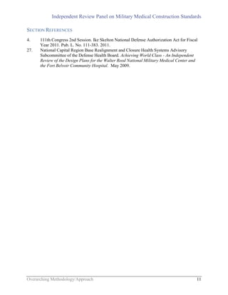 Independent Review Panel on Military Medical Construction Standards
Overarching Methodology/Approach 11
SECTION REFERENCES
4. 111th Congress 2nd Session. Ike Skelton National Defense Authorization Act for Fiscal
Year 2011. Pub. L. No. 111-383. 2011.
27. National Capital Region Base Realignment and Closure Health Systems Advisory
Subcommittee of the Defense Health Board. Achieving World Class - An Independent
Review of the Design Plans for the Walter Reed National Military Medical Center and
the Fort Belvoir Community Hospital. May 2009.
 
