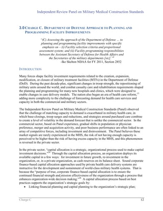 Independent Review Panel on Military Medical Construction Standards
Charge C 12
3.0CHARGE C. DEPARTMENT OF DEFENSE APPROACH TO PLANNING AND
PROGRAMMING FACILITY IMPROVEMENTS
“(C) Assessing the approach of the Department of Defense … to
planning and programming facility improvements with specific
emphasis on – (i) Facility selection criteria and proportional
assessment system; and (ii) Facility programming responsibilities
between the Assistant Secretary of Defense for Health Affairs and
the Secretaries of the military departments [sic].”4
-Ike Skelton NDAA for FY 2011, Section 2852
INTRODUCTION
Many forces shape facility investment requirements related to the creation, expansion,
modification, or closure of military treatment facilities (MTFs) in the Department of Defense
(DoD). During the past decade-plus, significant changes in troop strength, the repositioning of
military units around the world, and combat casualty care and rehabilitation requirements shaped
the planning and programming for many new hospitals and clinics, which were designed to
enable changes in care delivery models. The nation also began an era of health care reform,13
adding more complexity to the challenge of forecasting demand for health care services and
capacity in both the commercial and military sectors.
The Independent Review Panel on Military Medical Construction Standards (Panel) observed
that the challenge of matching capacity to demand is exacerbated in military health care, in
which base-closings, troop surges and reductions, and strategies around purchased care combine
to create a level of volatility in the demand forecast that is unlike the commercial sector. In the
commercial sector, based on Panel experience, gradual shifts in population or physician
preference, merger and acquisition activity, and poor business performance are often linked to an
array of competitive forces, including investment and disinvestment. The Panel believes these
market signals are rarely experienced in the MHS, the risk of not having enough capacity is
perceived to be higher than the risk of having excess capacity in the MHS, and this phenomenon
is reversed in the private sector.
In the private sector, “capital allocation is a strategic, organizational process used to make capital
investment decisions.”28
Through the capital allocation process, an organization deploys its
available capital in a few ways: for investment in future growth, re-investment in the
organization, or, in a private organization, as cash reserves on its balance sheet. Sound corporate
finance-based capital allocation approaches used by private health care delivery systems are
instructive for the development and sustainment of world-class military health systems. That is
because the “purpose of true, corporate finance-based capital allocation is to ensure the
continued financial strength and mission effectiveness of the organization through a process that
enhances organization-wide decision making.”28
A capital allocation process based on best
practices supports the organization’s strategic goals by:
 Linking financial planning and capital planning to the organization’s strategic plan;
 