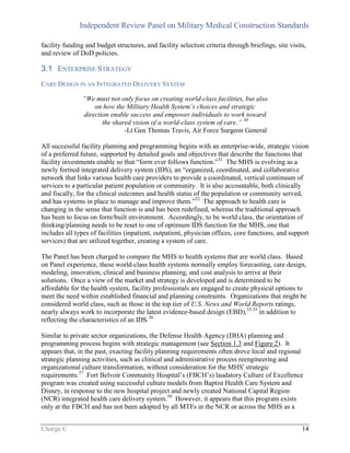 Independent Review Panel on Military Medical Construction Standards
Charge C 14
facility funding and budget structures, and facility selection criteria through briefings, site visits,
and review of DoD policies.
3.1 ENTERPRISE STRATEGY
CARE DESIGN IN AN INTEGRATED DELIVERY SYSTEM
“We must not only focus on creating world-class facilities, but also
on how the Military Health System’s choices and strategic
direction enable success and empower individuals to work toward
the shared vision of a world-class system of care.” 30
-Lt Gen Thomas Travis, Air Force Surgeon General
All successful facility planning and programming begins with an enterprise-wide, strategic vision
of a preferred future, supported by detailed goals and objectives that describe the functions that
facility investments enable so that “form ever follows function.”31
The MHS is evolving as a
newly formed integrated delivery system (IDS), an “organized, coordinated, and collaborative
network that links various health care providers to provide a coordinated, vertical continuum of
services to a particular patient population or community. It is also accountable, both clinically
and fiscally, for the clinical outcomes and health status of the population or community served,
and has systems in place to manage and improve them.”32
The approach to health care is
changing in the sense that function is and has been redefined, whereas the traditional approach
has been to focus on form/built environment. Accordingly, to be world class, the orientation of
thinking/planning needs to be reset to one of optimum IDS function for the MHS, one that
includes all types of facilities (inpatient, outpatient, physician offices, core functions, and support
services) that are utilized together, creating a system of care.
The Panel has been charged to compare the MHS to health systems that are world class. Based
on Panel experience, these world-class health systems normally employ forecasting, care design,
modeling, innovation, clinical and business planning, and cost analysis to arrive at their
solutions. Once a view of the market and strategy is developed and is determined to be
affordable for the health system, facility professionals are engaged to create physical options to
meet the need within established financial and planning constraints. Organizations that might be
considered world class, such as those in the top tier of U.S. News and World Reports ratings,
nearly always work to incorporate the latest evidence-based design (EBD),33-35
in addition to
reflecting the characteristics of an IDS.36
Similar to private sector organizations, the Defense Health Agency (DHA) planning and
programming process begins with strategic management (see Section 1.3 and Figure 2). It
appears that, in the past, exacting facility planning requirements often drove local and regional
strategic planning activities, such as clinical and administrative process reengineering and
organizational culture transformation, without consideration for the MHS' strategic
requirements.37
Fort Belvoir Community Hospital’s (FBCH’s) laudatory Culture of Excellence
program was created using successful culture models from Baptist Health Care System and
Disney, in response to the new hospital project and newly created National Capital Region
(NCR) integrated health care delivery system.38
However, it appears that this program exists
only at the FBCH and has not been adopted by all MTFs in the NCR or across the MHS as a
 