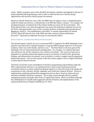 Independent Review Panel on Military Medical Construction Standards
Charge C 15
whole. Ideally, programs such as this should be developed, evaluated, and adopted in advance of
project planning and programming work in order to make the best use of facility design
opportunities and maximize facility project investments.
Based on what the Panel has seen to date, the MHS does not appear to have a standard business
model for health care delivery, a characteristic of an IDS that reduces variance. For example, not
all planned projects considered all of the military health care assets for the local market. The
Panel observed that, even when that approach was used in the planning of inpatient services for
the NCR, subsequent leaders may not have used the facilities as planned and programmed (see
Section 6.1 and 6.3). The establishment of the DHA “to assume responsibility for shared
services, functions and activities of the MHS and other common clinical and business
processes”2
represents an important first step in correcting this deficit.
DEMAND SIGNAL AND BUSINESS PROCESS ENGINEERING
The demand signal to justify any new or renovated MTF is shaped by the MHS Quadruple Aim’s
priorities and expressed as regional strategies to meet the MHS strategic objectives of increased
readiness, better care, better health, and lower cost.39
The Panel believes the four goals of the
Quadruple Aim are interconnected and interdependent. For example, it is unlikely that better
care and lower cost will be created in a low-volume environment. The success of each aim is
dependent on carefully planned and aligned resource investments of trained staff, operational
funding, and infrastructure investments, such as facilities, in order to support specific population
health requirements. Services that operate within this context appear to have a higher likelihood
of achieving the desired outcome.
The Panel viewed the recent consolidation of facilities programming responsibilities under the
DHA organizational structure as an important positive step towards ensuring prioritized
investments based on a clearly understood demand signal as a critical first step in the design and
construction of safe, efficient, flexible, adaptable, and world-class medical facilities. However,
implementing a planning and portfolio management process that is based on improved asset
utilization standards should be considered. The savings created through effective portfolio
management greatly outweighs other forms of capital intervention, which was furthered through
the establishment of a health market approach with the formation and implementation of the
enhanced Multi-Service Markets (eMSMs) in FY 2014.
 