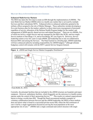 Independent Review Panel on Military Medical Construction Standards
Charge C 16
MILITARY HEALTH SYSTEM GOVERNANCE CHANGES
Enhanced Multi-Service Markets
The DHA has taken the first step to create an IDS through the implementation of eMSMs. The
term Multi-Service Market (MSM) refers to a health care market that is serviced by multiple
Services and their subordinate MTFs. Enhanced refers to enhanced authorities granted to the
military officer assigned to the role of Market Manager. These authorities include developing a
five-year business plan for the market; authority to direct short-term reassignment of personnel
regardless of service; allocation of the Defense Health Program budget for the market; and
management of MSM-specific shared services and related functions.7
There are six eMSMs, five
of which are led by a single-Service and one managed by the DHA (the NCR), and two single-
Service markets in San Diego, CA, and at Fort Bragg, NC (see Figure 4). However, Service
leadership rotates every few years in each eMSM, and leadership has to rely on collaboration
between DHA and among the Services.7
The Panel learned in a briefing that, eMSM leadership
will have enhanced authority including responsibility for eMSM budgets,40
although ultimate
budgetary control still remains with the MTF’s parent Service Surgeon General.
Figure 4. eMSM and Single Service Market Geographic Distribution41
From Robb, D., 2014.
Currently, the principal facilities that are included in the eMSM structure are hospitals and major
campuses. However, ambulatory facilities, which frequently are the entryway to a health system,
operate under the control of their sponsoring Service.42-47
This results in a natural organizational
barrier to being a world-class IDS. Though the Panel encountered multiple examples of
voluntary collaboration between Services and the eMSM leadership, the MHS in these markets
does not mirror what is found in a successful private-sector IDS, where the full continuum of
care is led by a single organization focused on serving the local population at the most
appropriate site of care.32
eMSMs lack a single command and control structure with single
 