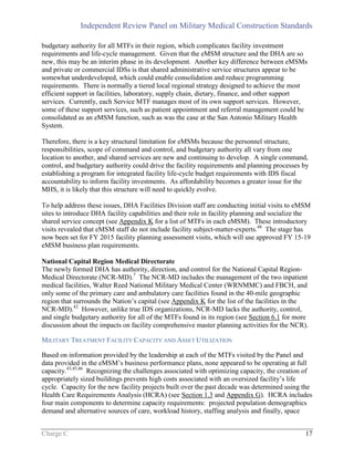 Independent Review Panel on Military Medical Construction Standards
Charge C 17
budgetary authority for all MTFs in their region, which complicates facility investment
requirements and life-cycle management. Given that the eMSM structure and the DHA are so
new, this may be an interim phase in its development. Another key difference between eMSMs
and private or commercial IDSs is that shared administrative service structures appear to be
somewhat underdeveloped, which could enable consolidation and reduce programming
requirements. There is normally a tiered local regional strategy designed to achieve the most
efficient support in facilities, laboratory, supply chain, dietary, finance, and other support
services. Currently, each Service MTF manages most of its own support services. However,
some of these support services, such as patient appointment and referral management could be
consolidated as an eMSM function, such as was the case at the San Antonio Military Health
System.
Therefore, there is a key structural limitation for eMSMs because the personnel structure,
responsibilities, scope of command and control, and budgetary authority all vary from one
location to another, and shared services are new and continuing to develop. A single command,
control, and budgetary authority could drive the facility requirements and planning processes by
establishing a program for integrated facility life-cycle budget requirements with IDS fiscal
accountability to inform facility investments. As affordability becomes a greater issue for the
MHS, it is likely that this structure will need to quickly evolve.
To help address these issues, DHA Facilities Division staff are conducting initial visits to eMSM
sites to introduce DHA facility capabilities and their role in facility planning and socialize the
shared service concept (see Appendix K for a list of MTFs in each eMSM). These introductory
visits revealed that eMSM staff do not include facility subject-matter-experts.48
The stage has
now been set for FY 2015 facility planning assessment visits, which will use approved FY 15-19
eMSM business plan requirements.
National Capital Region Medical Directorate
The newly formed DHA has authority, direction, and control for the National Capital Region-
Medical Directorate (NCR-MD).7
The NCR-MD includes the management of the two inpatient
medical facilities, Walter Reed National Military Medical Center (WRNMMC) and FBCH, and
only some of the primary care and ambulatory care facilities found in the 40-mile geographic
region that surrounds the Nation’s capital (see Appendix K for the list of the facilities in the
NCR-MD).42
However, unlike true IDS organizations, NCR-MD lacks the authority, control,
and single budgetary authority for all of the MTFs found in its region (see Section 6.1 for more
discussion about the impacts on facility comprehensive master planning activities for the NCR).
MILITARY TREATMENT FACILITY CAPACITY AND ASSET UTILIZATION
Based on information provided by the leadership at each of the MTFs visited by the Panel and
data provided in the eMSM’s business performance plans, none appeared to be operating at full
capacity.43,45,46
Recognizing the challenges associated with optimizing capacity, the creation of
appropriately sized buildings prevents high costs associated with an oversized facility’s life
cycle. Capacity for the new facility projects built over the past decade was determined using the
Health Care Requirements Analysis (HCRA) (see Section 1.3 and Appendix G). HCRA includes
four main components to determine capacity requirements: projected population demographics
demand and alternative sources of care, workload history, staffing analysis and finally, space
 