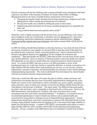 Independent Review Panel on Military Medical Construction Standards
Charge C 20
Entirely consistent with the best thinking in the commercial health sector and aligned with Panel
experience, the Office of the Secretary of Defense for Health Affairs Office of Strategy
Management believes the future of health facilities requirements will be based on:
 Disrupting the hospital model, through solution shops specializing in diagnoses and value
adding process clinics creating focus and precision in treatment;
 Moving from health care to health by shifting the point of intervention;
 Emphasizing patient and family involvement, including designing for an expanded care
team; and
 Using condition-based care and a patient-centric model.37
While this vision is highly consistent with the private sector, one key difference is the relative
lack of emphasis on the use of technology to transform care (see Section 4.4 for a discussion
about technology and facility infrastructure integration and the subsection below, Military
Treatment Facility Capacity and Asset Utilization, that further contrasts DoD with the private
sector).
In 2009, the Defense Health Board defined a world-class facility as “one where the best of the art
and science of medicine come together in a focused effort to meet the needs of the patient by
providing the best in physical, mental, social and spiritual care” which is characterized by six
domains and eighteen elements (see Appendix C for the complete list of domains and
conditions).27
Individual health care facilities, rather than an IDS, were the focus for this world-
class facility definition. However, because of financial incentives driven by health care reform13
,
IDS approaches to care delivery should reflect the current best practices found in the private
sector. As a result, the MHS’s decision to move to an IDS necessitates a review of the
foundational tenets of a world-class facility to expand the definition to include a description of a
high reliability IDS that reflects direct and purchased care services, its core services, resource
requirements, concepts of operation, and expected health care outcomes to drive facility planning
and programming requirements. This work would benefit from development by clinical leaders
with the involvement of facility design professionals.
Achieving a world-class IDS status will require the type of systems, culture, processes, and
infrastructure investments that have been successfully demonstrated by leading private sector
health care systems in the United States to achieve desirable cost, access, quality, and patient
safety outcomes, many of which were recently reviewed in the Military Health System Review:
Final Report to the Secretary of Defense.2
The report stated, “the MHS provides good quality
care that is safe and timely, and is comparable to that found in the civilian sector. However, the
MHS demonstrates wide performance variability with some areas better than civilian
counterparts and other areas below national benchmarks.”2
In addition, six external reviewers
recommended opportunities to improve health care delivery and an optimal health care
environment by using effective strategies proven by high-performing organizations.2
System
enhancements should foster a decrease in performance variance at the individual facility level by
creating a high reliability health system (see Section 4.3 for a discussion about high reliability in
health care and facility design). A number of the report’s recommended action plans to create a
high reliability MHS are tied to variables which affect facility planning and programming
decisions. Of note, a number of the EBD features that were included in recently built facilities
 