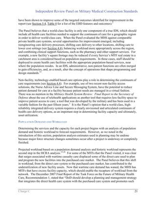 Independent Review Panel on Military Medical Construction Standards
Charge C 21
have been shown to improve some of the targeted outcomes identified for improvement in the
report (see Section 5.4, Table 4 for a list of the EBD features and outcomes).2
The Panel believes that a world-class facility is only one component of a true IDS, which should
include all health care facilities needed to support the continuum of care for a geographic region
in order to deliver world-class care. When the Panel evaluated the MHS against comparable
private health care systems, several opportunities for improvement emerged, including
reengineering care delivery processes, shifting care delivery to other locations, shifting care to
lower cost settings (see Section 4.4), balancing workload more appropriately across the region,
and combining clinical support functions, such as the pharmacy and other support services. For
example, a new facility’s square footage may be reduced if every Service’s MTF real estate in a
catchment area is considered based on population requirements. In these cases, staff should be
deployed to create health care facilities with the appropriate population-based services, near
where the population resides. In an IDS, administrative, non-patient functions are often merged
to gain efficiencies, and, as a result, alter the concept of operations that shape programming and
design standards.53
Non-facility, technology-enabled based care options play a role in determining the continuum of
care requirements (see Section 4.4). For example, use of two recent non-facility access
solutions, the Nurse Advice Line and Secure Messaging System, have the potential to reduce
patient demand for care at a facility because patient needs are managed in a virtual fashion.
There was no mention in the Military Health System Review: Final Report to the Secretary of
Defense about the use of telehealth applications as another tool that requires less facility space to
improve patient access to care; a tool that was developed by the military and has been used in a
variable fashion for the past fifteen years.2
It is the Panel’s opinion that a world-class, high-
reliability integrated delivery system requires a clearly envisioned and articulated continuum of
health care delivery options, as an important step in determining facility capacity and ultimately,
asset utilization.
POPULATION DEMAND AND WORKLOAD
Determining the services and the capacity for each project begins with an analysis of population
demand and historic workload to forecast requirements. However, as we noted in the
introduction of this section, population analysis estimates used in planning may be undone
because major force structure changes sometimes occur after a project is underway or completely
finished.
Projected workload based on a population demand analysis and historic workload represents the
second step in the HCRA analysis.25,26
For some of the MTFs that the Panel visited, it was clear
that surges associated with wartime casualty care displaced some of the direct care used to plan
and program the new facilities into the purchased care market. The Panel believes that this shift
in workload, from the direct care system to the purchased care market, has contributed to the
underutilization of new facility assets. Now that wartime care demand has waned, the MHS has
MTFs that have excess facility capacity, which should enable the recapture of workload from the
network. The December 2007 Final Report of the Task Force on the Future of Military Health
Care, Recommendation 1, stated that “DoD should develop a planning and management strategy
that integrates the direct health care system with the purchased care system and promotes such
 