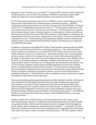 Independent Review Panel on Military Medical Construction Standards
Charge C 22
integration at the level where care is provided.”54
Under the DHA concept of shared clinical and
business processes, some of which are expressed in eMSM five-year business plans, MHS
leaders have begun the work to recapture beneficiary care from the civilian market.
FY 2014 first quarter performance data for the six eMSMs, as well as the Fort Bragg and San
Diego markets, demonstrates the continued systemic underutilized capacity. Although,
recapturing care from the purchased care network is the top priority for all eMSMs, as reflected
in their FY15-19 eMSM Business Performance Plans,42-47
the Panel believes that barriers still
exist with the current structure of the private sector contracts. The Panel perceives an apparent
lack of aligned strategy, systems, financial incentives, communication, and processes between
the direct care system and the current TRICARE contractors, which appears to contribute to the
underutilization of direct care services, fragmentation in the delivery of services, and inefficiency
in paying for services. Facility planning and programming standards should be examined and
refined to reflect current thinking about the planned recapture of purchased care, in alignment
with eMSM business plans.
In addition, in discussion with eMSM MTF leaders, Panel members understood that the eMSM
realizes no specific financial benefit by recapturing purchased care. The realized recapture
savings (market cost-avoidance) are not accrued to the MTF that provides the services, which
further diminishes incentives to recapture care. This contrasts sharply with civilian integrated
delivery systems, which actively manage the entire care system, both contracted and directly
provided, in a harmonious way within an overall strategy for the market. Some eMSMs, such as
the NCR, are developing strategies to redistribute workload within the direct care system to
support patients closer to where they live for both primary and community-based specialty care,
as well as increase graduate medical education (GME) opportunities for the many residents,
fellows, and other health care professionals in training.42
In San Antonio, the Panel learned
about an integrated centralized referral system that has allowed the San Antonio Military Health
System to recapture workload by assigning the patient to one of several facilities based on
availability and location. The Panel believes that accountability measures and incentives require
development to help realize business plan goals.
Surge capacity planning and programming represents another important variable, which appears
to be described in the DoD Space Planning Criteria for medical mobilization requirements.
Panel members were unclear if these requirements reflect the lessons-learned about surge
demand consequent to the casualties treated over the past decade. In addition, the Panel was
impressed with the Department’s innovative mass casualty contingency design to meet surge
demand in the Rhine Ordnance Barracks Medical Center Replacement project.55
The MHS may
benefit from examining and refining surge-capacity related standards based on recent surge
demand experience.
Another variable in the workload analysis is the relationship between the volume of care
delivered and quality outcomes, a correlational relationship demonstrated in the field of health
care quality and safety. Robust and safe programs must have adequate clinical throughput to
justify staffing, clinical management, and desired clinical outcomes.56
Anecdotally, the Panel
spoke with a number of care providers who described the need to supplement their work outside
of the direct care system in order to maintain clinical proficiency. The DHA, together with the
 
