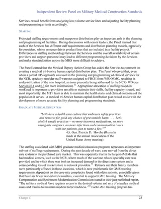 Independent Review Panel on Military Medical Construction Standards
Charge C 23
Services, would benefit from analyzing low-volume service lines and adjusting facility planning
and programming criteria accordingly.
STAFFING
Projected staffing requirements and manpower distribution play an important role in the planning
and programming of facilities. During discussions with senior leaders, the Panel learned that
each of the Services has different staff requirements and distribution planning models, especially
for providers, whose presence drives product lines that are included in a facility project.57
Differences in staffing methodology between the Services and the overall availability of certain
providers and support personnel may lead to different programming decisions by the Services
and make standardization across the MHS more difficult to achieve.
The Panel learned that the Medical Deputy Action Group has asked the Services to comment on
creating a medical tri-Service human capital distribution plan. The Panel observed that, even
when a partial IDS approach was used in the planning and programming of clinical services for
the NCR, specialty provider staff were not assigned to FBCH from WRNMMC, resulting in
under-utilization of the new hospital, an issue presently being addressed by the NCR- MD (see
Sections 6.1 and 6.3 for more information).42
Appropriate allocation of staffing based on
workload is important so providers are able to maintain their skills, facility capacity is used, and
most importantly, the MTF team is able to maintain the health status and clinical outcomes of the
population it serves. A medical tri-Service human capital distribution plan would assist with the
development of more accurate facility planning and programming standards.
GRADUATE MEDICAL EDUCATION
"Let's have a health care culture that embraces safety practices
and removes for good any chance of preventable harm. . . Let's
abolish unsafe practices -- no more incorrect medications, no more
wrong-site surgeries, no more infections and communication issues
with our patients, just to name a few."58
-Lt. Gen. Patricia D. Horoho (Remarks
made at the annual Association of the
United States Army meeting)
The staffing associated with MHS graduate medical education programs represents an important
sub-set of staffing requirements. During the past decade of wars, care moved from the direct
care system to the purchased care market. This was especially true in the largest eMSMs that
had medical centers, such as the NCR, where much of the wartime related specialty care was
provided and in which there was both an increased demand in the direct care system and a
corresponding loss of market share to network providers.59
Retirees and their family members
were particularly affected in these locations, which is now problematic for GME training
requirements dependent on the case-mix complexity found with older patients, especially given
that there are fewer war-related casualties, essential to support GME training. The Military
Compensation and Retirement Modernization Commission stated in their just published report,
“The military medical force requires access to the desired volume and mix of complex medical
cases and trauma to maintain medical force readiness.”60
Each GME training program has
 