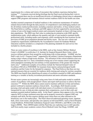 Independent Review Panel on Military Medical Construction Standards
Charge C 24
requirements for a volume and variety of encounters that residents experience during their
training.61,62
Comments received during briefings that the Panel received during their visits to
MTFs suggested there may be an insufficient diversity of challenging clinical cases to adequately
support GME programs and maintain clinical wartime readiness skills for the health care team.
Another essential component of medical readiness is the continuous maintenance of wartime-
related clinical skills through the daily practice of comprehensive and challenging medical care
for all military medical professionals, including corpsmen and medics, in busy medical centers.
The Panel believes staffing, workload, and GME appear to be best supported by maximizing the
volume of care at the largest medical centers and community hospitals on bases with large active
duty populations. The MHS may find value in conducting an enterprise-wide GME specific
modernization study, which addresses the quantity and type of case needed to maintain health
professional skills, including medics and corpsmen, while considering the best locations for the
provision of GME given population demand and facility assets. The case mix volume and
complexity requirements established by the Accreditation Council for Graduate Medical
Education could be included as a component of the planning standards for each service line
included in a facility project.
There are some centers of excellence in the MHS, such as San Antonio Military Medical
Center’s (SAMMC’s) world-class U.S. Institute for Surgical Research Burn Center, which
receives military patients from around the world along with civilian patients. SAMMC also has
DoD’s only Level 1 Trauma Center63
supported by the military’s busiest Emergency Department
seeing a large volume of high acuity diseases. The utilization of this critical readiness asset was
achieved because the U.S. Army committed to being one of two trauma centers supporting the
entire population (including the non-military civilian populations) of the greater San Antonio
metro area.63
Additional examples of excellence include the National Intrepid Center of
Excellence (NICoE) at WRNMMC for traumatic brain injuries and psychological health
conditions and the Center for the Intrepid for amputees. The Panel believes that these are true
national treasures that are essential for readiness skills training and caring for wartime casualties.
The MHS may benefit from identifying all centers of excellence essential to GME and readiness
training as a variable in facility investment prioritization and assets utilization standards.
Private sector systems are increasingly using some form of a hub-and-spoke model to establish
centers of excellence with enough patient volume and expert staff necessary to achieve the best
outcomes.64,65
Within the MHS, these centers need to maintain sufficient civilian and military
patient workload to maintain readiness clinical skills. Accordingly, DoD should consider
pursuing a hub and spoke model with individual centers of excellence to which patients are
transported for care, to help providers maintain their competencies, excel at their craft, and
maintain essential medical readiness skills. In the Panel’s opinion, there appears to be a few high
capacity MTFs in large catchment areas that can be properly resourced to support GME and
maintain staff skills, but this requires shifting assets where there are other alternatives for
beneficiary care in the market place. The Panel observed underused operating rooms, inpatient
beds, clinic exam rooms, and specialty care capacity at mid-sized MTFs, such as Naval Hospital
Camp Pendleton, Wilford Hall Ambulatory Surgical Center (WHASC), and FBCH, in the three
largest eMSMs. Their eMSM leaders told the Panel they are exploring ways to shift specialty
staff from nearby major academic centers (Naval Medical Center San Diego, SAMMC, and
 