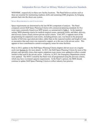 Independent Review Panel on Military Medical Construction Standards
Charge C 25
WRNMMC, respectively) to these new facility locations. The Panel believes actions such as
these are essential for maintaining readiness skills and sustaining GME programs, by bringing
patients back into the direct care system.
SPACE REQUIREMENTS AND UTILIZATION
Space requirements are determined as the last HCRA component of analysis. The Panel
compared current DoD Space Planning Criteria with commercial planning standards for five
room types commonly found in an MTF project, as summarized in Table 1. In the inpatient
setting, MHS planning criteria for medical-surgical rooms, operating rooms, and labor, delivery,
and recovery rooms closely mirrors private sector criteria. Until 2013, it appears most of the
programming for outpatient exam rooms, including primary care, was based on the projected
number of full-time equivalent providers, rather than on the expected number and length of visits
or encounters that each room was expected to support, as is the case in the private sector. This
appears to have contributed to current overcapacity issues for some facilities.
Prior to 2012, updates to the DoD Space Planning Criteria chapters did not occur on a regular
cycle (see Section 4.1 for more detail). In 2013, the DoD Space Planning Criteria for most of the
primary and specialty clinics that require outpatient exam rooms were updated to reflect a model
similar to that used in the private sector. Likewise, in 2015, the Emergency Department criteria
were updated. The MTFs visited by the Panel were all programmed using the previous criteria,
which may have overstated capacity requirements. In the Panel’s opinion, the MHS should
continue to update DoD Space Planning Criteria to reflect industry best practice.
 