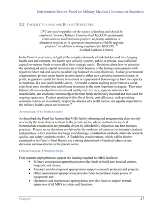 Independent Review Panel on Military Medical Construction Standards
Charge C 27
3.2 FACILITY FUNDING AND BUDGET STRUCTURE
UFC are used regardless of the source of funding and should be
employed “in non-[Military Construction] MILCON sustainment,
restoration or modernization projects, in facility additions or
alteration projects or in operations maintenance (O&M) upgrade
projects” in addition to being employed for MILCON. 20
-Unified Facilities Criteria
In the Panel’s experience, in light of the complex demands of stakeholders and the changing
health care environment, few health care delivery systems, public or private, have sufficient
capital investment funds to meet all of their strategic needs. Decisions about how to prioritize
the spending of scarce capital resources are critical because of the lasting consequences with
regard to future risk and success in achieving balanced mission objectives. Unlike governmental
organizations, private sector health systems need to either earn a positive economic return, or
profit, to generate capital for future investment or repayment of borrowings or have the capacity
to fundraise, if a non-profit health system. All health systems aspiring to perform at a world-
class level must set priorities and allocate resources to the most important strategies. They must
balance all mission objectives in terms of quality care delivery, superior outcomes for
stakeholders, and economic stewardship at the time funds are initially invested and then used for
ongoing operations. Prudent spending within fiscal limits, cost efficiency, and optimizing
economic returns on investment, despite the absence of a profit motive, are equally important in
the military health system environment.28
AFFORDABILITY CONSIDERATIONS
As described, the Panel has learned that MHS facility planning and programming does not rely
on exactly the same drivers as those in the private sector, whose methods for medical
infrastructure construction are primarily driven by affordability objectives and best business
practices. Private sector decisions are driven by the evolution of construction industry standards
and practices, which continue to change as technology, construction methods, materials research,
quality, and safety standards evolve. Affordability considerations, which will be further
examined in the Panel’s Final Report, are a strong determinant of medical infrastructure
decisions and investments in the private sector.
CONGRESSIONAL APPROPRIATIONS
Four separate appropriations support the funding required for MHS facilities:
 Military construction appropriation provides funds to build new medical centers,
hospitals, and clinics;
 Research and development appropriation supports research protocols and projects;
 Other procurement appropriation provides funds to purchase major pieces of
equipment; and
 Operations and maintenance appropriation provides funds to support normal
operations of all MHS activities and functions.
 