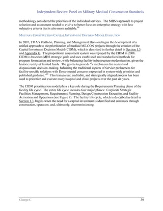 Independent Review Panel on Military Medical Construction Standards
Charge C 30
methodology considered the priorities of the individual services. The MHS's approach to project
selection and assessment needed to evolve to better focus on enterprise strategy with less
subjective criteria that is also more auditable.68
MILITARY CONSTRUCTION CAPITAL INVESTMENT DECISION MODEL EVOLUTION
In 2007, TMA’s Portfolio, Planning, and Management Division began the development of a
unified approach to the prioritization of medical MILCON projects through the creation of the
Capital Investment Decision Model (CIDM), which is described in further detail in Section 1.3
and Appendix G. The proportional assessment system was replaced by the CIDM in 2008.
CIDM is based on MHS strategic goals and uses established and standardized methods for
program formulation and review, while balancing facility infrastructure modernization, given the
historic reality of limited funds. The goal is to provide “a mechanism for neutral and
dispassionate decision-making, balancing the traditional aspects of Service preferences for
facility-specific solutions with Departmental concerns expressed in system-wide priorities and
published guidance.”69
This transparent, auditable, and strategically aligned process has been
used to prioritize and execute many hospital and clinic projects over the past six years.
The CIDM prioritization model plays a key role during the Requirements Planning phase of the
facility life cycle. The entire life cycle includes four major phases: Corporate Strategic
Facilities Management, Requirements Planning, Design/Construction Execution, and Facility
Activation and Operations (see Figure 8). The facility life cycle, which is described in detail in
Section 1.3, begins when the need for a capital investment is identified and continues through
construction, operation, and, ultimately, decommissioning.
 