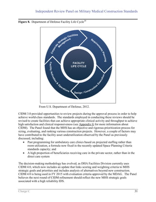 Independent Review Panel on Military Medical Construction Standards
Charge C 31
Figure 8. Department of Defense Facility Life Cycle20
From U.S. Department of Defense, 2012.
CIDM 3.0 provided opportunities to review projects during the approval process in order to help
achieve world-class standards. The standards employed in conducting these reviews should be
revised to create facilities that can achieve appropriate clinical activity and throughput to achieve
high satisfaction and clinical responsiveness (see Appendix G for more information about
CIDM). The Panel found that the MHS has an objective and rigorous prioritization process for
sizing, evaluating, and ranking various construction projects. However, a couple of factors may
have contributed to the facility asset underutilization observed by the Panel as previously
discussed, including:
 Past programming for ambulatory care clinics based on projected staffing rather than
room utilization, a formula now fixed in the recently updated Space Planning Criteria
standards capacity; and
 A high proportion of beneficiaries receiving care in the private sector, rather than in the
direct care system
The decision-making methodology has evolved, as DHA Facilities Division currently uses
CIDM 4.0, which now includes an update that links scoring and weighting criteria to MHS
strategic goals and priorities and includes analysis of alternatives beyond new construction.
CIDM 4.0 is being used in FY 2015 with evaluation criteria approved by the MDAG. The Panel
believes the next round of CIDM refinement should reflect the new MHS strategic goals
associated with a high reliability IDS.
 