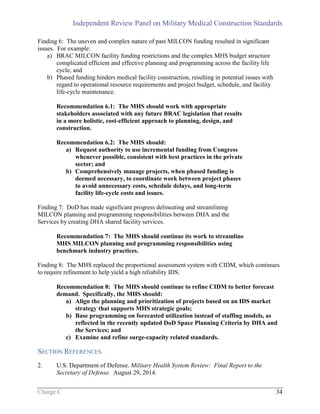 Independent Review Panel on Military Medical Construction Standards
Charge C 34
Finding 6: The uneven and complex nature of past MILCON funding resulted in significant
issues. For example:
a) BRAC MILCON facility funding restrictions and the complex MHS budget structure
complicated efficient and effective planning and programming across the facility life
cycle; and
b) Phased funding hinders medical facility construction, resulting in potential issues with
regard to operational resource requirements and project budget, schedule, and facility
life-cycle maintenance.
Recommendation 6.1: The MHS should work with appropriate
stakeholders associated with any future BRAC legislation that results
in a more holistic, cost-efficient approach to planning, design, and
construction.
Recommendation 6.2: The MHS should:
a) Request authority to use incremental funding from Congress
whenever possible, consistent with best practices in the private
sector; and
b) Comprehensively manage projects, when phased funding is
deemed necessary, to coordinate work between project phases
to avoid unnecessary costs, schedule delays, and long-term
facility life-cycle costs and issues.
Finding 7: DoD has made significant progress delineating and streamlining
MILCON planning and programming responsibilities between DHA and the
Services by creating DHA shared facility services.
Recommendation 7: The MHS should continue its work to streamline
MHS MILCON planning and programming responsibilities using
benchmark industry practices.
Finding 8: The MHS replaced the proportional assessment system with CIDM, which continues
to require refinement to help yield a high reliability IDS.
Recommendation 8: The MHS should continue to refine CIDM to better forecast
demand. Specifically, the MHS should:
a) Align the planning and prioritization of projects based on an IDS market
strategy that supports MHS strategic goals;
b) Base programming on forecasted utilization instead of staffing models, as
reflected in the recently updated DoD Space Planning Criteria by DHA and
the Services; and
c) Examine and refine surge-capacity related standards.
SECTION REFERENCES
2. U.S. Department of Defense. Military Health System Review: Final Report to the
Secretary of Defense. August 29, 2014.
 