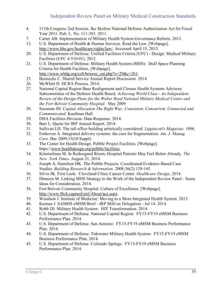 Independent Review Panel on Military Medical Construction Standards
Charge C 35
4. 111th Congress 2nd Session. Ike Skelton National Defense Authorization Act for Fiscal
Year 2011. Pub. L. No. 111-383. 2011.
7. Carter AB. Implementation of Military Health System Governance Reform. 2013.
13. U.S. Department of Health & Human Services. Read the Law. [Webpage].
http://www.hhs.gov/healthcare/rights/law/. Accessed April 15, 2015.
20. U.S. Department of Defense. Unified Facilities Criteria (UFC) - Design: Medical Military
Facilities (UFC 4-510-01). 2012.
21. U.S. Department of Defense. Military Health System (MHS): DoD Space Planning
Criteria for Health Facilities. [Webpage].
http://www.wbdg.org/ccb/browse_cat.php?o=29&c=261.
25. Boenecke C. Shared Service Annual Report Discussion. 2014.
26. McWhirt D. HCRA Process. 2014.
27. National Capital Region Base Realignment and Closure Health Systems Advisory
Subcommittee of the Defense Health Board. Achieving World Class - An Independent
Review of the Design Plans for the Walter Reed National Military Medical Center and
the Fort Belvoir Community Hospital. May 2009.
28. Sussman JH. Capital Allocation The Right Way: Consistent, Concurrent, Connected and
Communicated. Kaufman Hall.
29. DHA Facilities Division. Data Response. 2014.
30. Barr L. Quote for IRP Annual Report. 2014.
31. Sullivan LH. The tall office building artistically considered. Lippincott's Magazine. 1896.
32. Enthoven A. Integrated delivery systems: the cure for fragmentation. Am. J. Manag.
Care. Dec 2009;15(10 Suppl).
33. The Center for Health Design. Pebble Project Facilities. [Webpage].
https://www.healthdesign.org/pebble/facilities.
34. Kimmelman M. In Redesigned Room, Hospital Patients May Feel Better Already. The
New York Times. August 21, 2014.
35. Joseph A, Hamilton DK. The Pebble Projects: Coordinated Evidence-Based Case
Studies. Building Research & Information. 2008;36(2):129-145.
36. Silvis JK. First Look: Cleveland Clinic Cancer Center. Healthcare Design, 2014.
37. Dinneen M. Linking MHS Strategy to the Work of the Independent Review Panel - Some
Ideas for Consideration. 2014.
38. Fort Belvoir Community Hospital. Culture of Excellence. [Webpage].
http://www.fbch.capmed.mil/About/ace.aspx.
39. Woodson J. Institute of Medicine: Moving to a More Integrated Health System. 2013.
40. Keenan J. SAMHS eMSM Brief - IRP MilCon Delegation - Jul 14. 2014.
41. Robb DJ. Military Health System: HIT Transformation. 2014.
42. U.S. Department of Defense. National Capital Region: FY15-FY19 eMSM Business
Performance Plan. 2014.
43. U.S. Department of Defense. San Antonio: FY15-FY19 eMSM Business Performance
Plan. 2014.
44. U.S. Department of Defense. Tidewater Military Health System: FY15-FY19 eMSM
Business Performance Plan. 2014.
45. U.S. Department of Defense. Colorado Springs: FY15-FY19 eMSM Business
Performance Plan. 2014.
 
