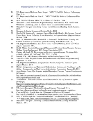 Independent Review Panel on Military Medical Construction Standards
Charge C 36
46. U.S. Department of Defense. Puget Sound: FY15-FY19 eMSM Business Performance
Plan. 2014.
47. U.S. Department of Defense. Hawaii: FY15-FY19 eMSM Business Performance Plan.
2014.
48. DHA Facilities Division. MILCON IRP Panel RFI for DHA. 2014.
49. Malcolm C, Kaiser Permanente. Capital Planning: Joint Exercise With Finance and
Operations Leadership Aimed at Metrics-Based Evaluation of Investments.
50. Malcolm C, Navigant Consulting. Typical Capital Process at Leading Health Systems.
2014.
51. Boenecke C. Capital Investment Decision Model. 2014.
52. Horoho PD. Statement by Lieutenant General Patricia D. Horoho, The Surgeon General,
United States Army, Before the Senate Committee on Appropriations Subcommittee on
Defense. 2014.
53. Hans EW, Houdenhove Mv, Hulsho PJH. A Framework for Healthcare Planning and
Control. Handbook of Healthcare System Scheduling. Vol 1682012:303-320.
54. U.S. Department of Defense. Task Force on the Future of Military Health Care Final
Report. December 2007.
55. Health Affairs - Portfolio Planning and Management Division. Rhine Ordnance Barracks
Medical Center Replacement: 20% Design Presentation. 2013.
56. Chassin MR, Loeb JM. The ongoing quality improvement journey: Next stop, high
reliability. Health Aff. (Millwood). 2011;30(4):559-568.
57. Potter C. FW: MHS Resource Monitoring and Validating System. 2014.
58. Army Vice Chief, Surgeon General Address Future of Army Medicine [press release].
September 10, 2014.
59. U.S. Department of Defense. Comprehensive Master Plan for the National Capital
Region Medical. 2010.
60. Military Compensation and Retirement Modernization Commission. Final Report of the
Military Compensation and Retirement Modernization Commission. January 29, 2015.
61. Accreditation Council for Graduate Medical Education. Common Program Requirements.
[Webpage].
http://www.acgme.org/acgmeweb/tabid/429/ProgramandInstitutionalAccreditation/Com
monProgramRequirements.aspx.
62. Accreditation Council for Graduate Medical Education. Case Log Statistical Reports.
[Webpage].
http://www.acgme.org/acgmeweb/tabid/274/DataCollectionSystems/ResidentCaseLogSy
stem/CaseLogsStatisticalReports.aspx
63. U.S. Army. Emergency Medicine Residency Program. [Webpage]. 2014;
http://www.bamc.amedd.army.mil/saushec/gme/residency/emergency-medicine/.
64. Cleveland Clinic. Heart & Vascular Alliances & Affiliations. [Webpage].
http://my.clevelandclinic.org/services/heart/departments-centers/heart-vascular-affiliates.
65. Pearl R. Rethinking Rural Hospitals With Lessons From The Battlefield. [Webpage].
2015; http://www.forbes.com/sites/robertpearl/2015/01/22/rethinking-rural-hospitals/.
66. Malcolm C, Navigant Consulting. Examples of Inpatient and Ancillary Benchmark
Metrics, . 2014.
 