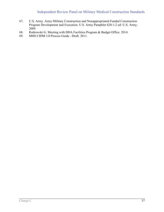 Independent Review Panel on Military Medical Construction Standards
Charge C 37
67. U.S. Army. Army Military Construction and Nonappropriated-Funded Construction
Program Development and Execution. U.S. Army Pamphlet 420-1-2 ed: U.S. Army;
2009.
68. Rutkowski G. Meeting with DHA Facilities Program & Budget Office. 2014.
69. MHS CIDM 3.0 Process Guide - Draft. 2011.
 