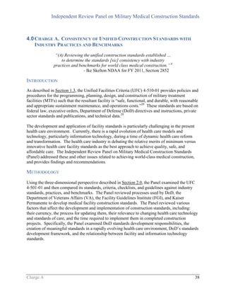 Independent Review Panel on Military Medical Construction Standards
Charge A 38
4.0CHARGE A. CONSISTENCY OF UNIFIED CONSTRUCTION STANDARDS WITH
INDUSTRY PRACTICES AND BENCHMARKS
“(A) Reviewing the unified construction standards established …
to determine the standards [sic] consistency with industry
practices and benchmarks for world class medical construction.” 4
- Ike Skelton NDAA for FY 2011, Section 2852
INTRODUCTION
As described in Section 1.3, the Unified Facilities Criteria (UFC) 4-510-01 provides policies and
procedures for the programming, planning, design, and construction of military treatment
facilities (MTFs) such that the resultant facility is “safe, functional, and durable, with reasonable
and appropriate sustainment maintenance, and operations costs.”20
These standards are based on
federal law, executive orders, Department of Defense (DoD) directives and instructions, private
sector standards and publications, and technical data.20
The development and application of facility standards is particularly challenging in the present
health care environment. Currently, there is a rapid evolution of health care models and
technology, particularly information technology, during a time of dynamic health care reform
and transformation. The health care industry is debating the relative merits of minimum versus
innovative health care facility standards as the best approach to achieve quality, safe, and
affordable care. The Independent Review Panel on Military Medical Construction Standards
(Panel) addressed these and other issues related to achieving world-class medical construction,
and provides findings and recommendations.
METHODOLOGY
Using the three-dimensional perspective described in Section 2.0, the Panel examined the UFC
4-501-01 and then compared its standards, criteria, checklists, and guidelines against industry
standards, practices, and benchmarks. The Panel reviewed processes used by DoD, the
Department of Veterans Affairs (VA), the Facility Guidelines Institute (FGI), and Kaiser
Permanente to develop medical facility construction standards. The Panel reviewed various
factors that affect the development and implementation of construction standards, including:
their currency, the process for updating them, their relevance to changing health care technology
and standards of care, and the time required to implement them in completed construction
projects. Specifically, the Panel examined DoD standards development responsibilities, the
creation of meaningful standards in a rapidly evolving health care environment, DoD’s standards
development framework, and the relationship between facility and information technology
standards.
 