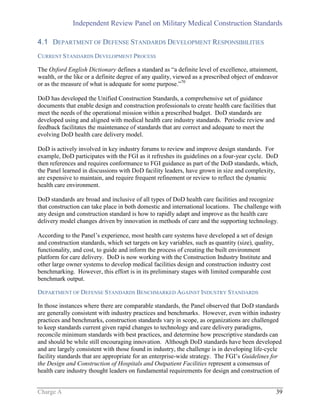 Independent Review Panel on Military Medical Construction Standards
Charge A 39
4.1 DEPARTMENT OF DEFENSE STANDARDS DEVELOPMENT RESPONSIBILITIES
CURRENT STANDARDS DEVELOPMENT PROCESS
The Oxford English Dictionary defines a standard as “a definite level of excellence, attainment,
wealth, or the like or a definite degree of any quality, viewed as a prescribed object of endeavor
or as the measure of what is adequate for some purpose.”70
DoD has developed the Unified Construction Standards, a comprehensive set of guidance
documents that enable design and construction professionals to create health care facilities that
meet the needs of the operational mission within a prescribed budget. DoD standards are
developed using and aligned with medical health care industry standards. Periodic review and
feedback facilitates the maintenance of standards that are correct and adequate to meet the
evolving DoD health care delivery model.
DoD is actively involved in key industry forums to review and improve design standards. For
example, DoD participates with the FGI as it refreshes its guidelines on a four-year cycle. DoD
then references and requires conformance to FGI guidance as part of the DoD standards, which,
the Panel learned in discussions with DoD facility leaders, have grown in size and complexity,
are expensive to maintain, and require frequent refinement or review to reflect the dynamic
health care environment.
DoD standards are broad and inclusive of all types of DoD health care facilities and recognize
that construction can take place in both domestic and international locations. The challenge with
any design and construction standard is how to rapidly adapt and improve as the health care
delivery model changes driven by innovation in methods of care and the supporting technology.
According to the Panel’s experience, most health care systems have developed a set of design
and construction standards, which set targets on key variables, such as quantity (size), quality,
functionality, and cost, to guide and inform the process of creating the built environment
platform for care delivery. DoD is now working with the Construction Industry Institute and
other large owner systems to develop medical facilities design and construction industry cost
benchmarking. However, this effort is in its preliminary stages with limited comparable cost
benchmark output.
DEPARTMENT OF DEFENSE STANDARDS BENCHMARKED AGAINST INDUSTRY STANDARDS
In those instances where there are comparable standards, the Panel observed that DoD standards
are generally consistent with industry practices and benchmarks. However, even within industry
practices and benchmarks, construction standards vary in scope, as organizations are challenged
to keep standards current given rapid changes to technology and care delivery paradigms,
reconcile minimum standards with best practices, and determine how prescriptive standards can
and should be while still encouraging innovation. Although DoD standards have been developed
and are largely consistent with those found in industry, the challenge is in developing life-cycle
facility standards that are appropriate for an enterprise-wide strategy. The FGI’s Guidelines for
the Design and Construction of Hospitals and Outpatient Facilities represent a consensus of
health care industry thought leaders on fundamental requirements for design and construction of
 